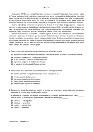 GRUPO I


     Há cerca de 480 M.a., no período Ordovícico, ocorreu um recuo da linha de costa. Nessa altura, a região
de Arouca, situada no bordo norte de um supercontinente, sofreu intensa sedimentação detrítica. A contínua
subida do nível médio da água do mar levou à deposição de materiais cada vez mais finos, o que favoreceu
a fossilização de muitos seres vivos, tais como as Trilobites e os Graptólitos. Estes seres viviam em
ambientes marinhos, não se conhecendo, nessa altura, nem plantas nem animais em ambientes terrestres.
     Durante o Devónico, ocorreram uma progressiva descida do nível médio da água do mar – regressão
marinha – e a consequente deposição de materiais mais grosseiros. Esta regressão marinha deveu-se, em
parte, ao movimento das placas tectónicas, que provocou deformações nos materiais, originando uma
importante cadeia montanhosa da qual o anticlinal de Valongo é, hoje, uma reminiscência.
     No final do Carbónico, há 300 M.a., a meteorização e a erosão das vertentes da bacia carbonífera
originaram a deposição de materiais que conduziram, posteriormente, à formação de xistos com fósseis de
plantas, intercalados com arenitos, e de um espesso conglomerado. O dobramento sofrido por estas rochas
terá resultado da reunião dos vários continentes então existentes, que terá dado origem ao supercontinente
Pangea, há cerca de 250 M.a. Este processo terá sido responsável pela instalação dos granitos desta região
e pela extinção das Trilobites à escala global.



1. Seleccione a única alternativa que permite obter uma afirmação correcta.

   Os sedimentos do período Devónico apresentam maior percentagem de quartzo, porque este mineral…

   (A)   apresenta uma estrutura cristalina bem definida.
   (B)   é dos primeiros a cristalizar na série de Bowen.
   (C)   apresenta um ponto de fusão muito elevado.
   (D)   é resistente à meteorização física e química.



2. Seleccione a única alternativa que permite obter uma afirmação correcta.

   Os arenitos formaram-se a partir das areias, devido a processos de…

   (A)   erosão, seguida de transporte.
   (B)   transporte, seguido de sedimentação.
   (C)   desidratação, seguida de cimentação.
   (D)   meteorização, seguida de deposição.



3. Seleccione a única alternativa que contém os termos que preenchem, sequencialmente, os espaços
   seguintes, de modo a obter uma afirmação correcta.

   A presença de Graptólitos em estratos sedimentares do Ordovícico permite determinar a idade _______
   dessas rochas se esses fósseis apresentarem uma reduzida distribuição _______.

   (A)   absoluta … estratigráfica
   (B)   absoluta … geográfica
   (C)   relativa … estratigráfica
   (D)   relativa … geográfica




Prova 702.V2 • Página 2/ 15
 