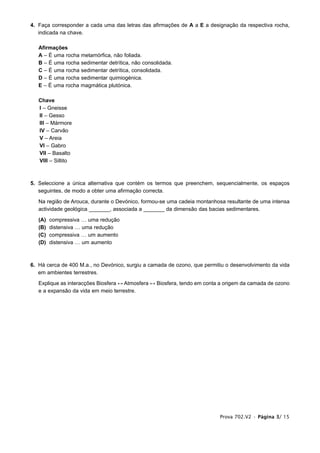4. Faça corresponder a cada uma das letras das afirmações de A a E a designação da respectiva rocha,
   indicada na chave.

   Afirmações
   A – É uma rocha metamórfica, não foliada.
   B – É uma rocha sedimentar detrítica, não consolidada.
   C – É uma rocha sedimentar detrítica, consolidada.
   D – É uma rocha sedimentar quimiogénica.
   E – É uma rocha magmática plutónica.

   Chave
   I – Gneisse
   II – Gesso
   III – Mármore
   IV – Carvão
   V – Areia
   VI – Gabro
   VII – Basalto
   VIII – Siltito



5. Seleccione a única alternativa que contém os termos que preenchem, sequencialmente, os espaços
   seguintes, de modo a obter uma afirmação correcta.

   Na região de Arouca, durante o Devónico, formou-se uma cadeia montanhosa resultante de uma intensa
   actividade geológica _______, associada a _______ da dimensão das bacias sedimentares.

   (A)   compressiva … uma redução
   (B)   distensiva … uma redução
   (C)   compressiva … um aumento
   (D)   distensiva … um aumento



6. Há cerca de 400 M.a., no Devónico, surgiu a camada de ozono, que permitiu o desenvolvimento da vida
   em ambientes terrestres.

   Explique as interacções Biosfera ↔ Atmosfera ↔ Biosfera, tendo em conta a origem da camada de ozono
   e a expansão da vida em meio terrestre.




                                                                          Prova 702.V2 • Página 3/ 15
 