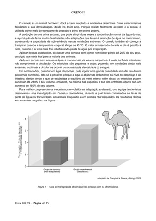 GRUPO II


      O camelo é um animal herbívoro, dócil e bem adaptado a ambientes desérticos. Estas características
facilitaram a sua domesticação, desde há 4500 anos. Porque resiste facilmente ao calor e à secura, é
utilizado como meio de transporte de pessoas e bens, em pleno deserto.
      A produção de uma urina escassa, que pode atingir duas vezes a concentração normal da água do mar,
e a produção de fezes muito desidratadas são adaptações que levam à retenção de água no meio interno,
aumentando a capacidade de sobrevivência nestas condições extremas. O camelo também só começa a
transpirar quando a temperatura corporal atinge os 40 ºC. O calor armazenado durante o dia é perdido à
noite, quando o ar está mais frio, não havendo perda de água por evaporação.
      Apesar dessas adaptações, se passar uma semana sem comer nem beber perde até 25% do seu peso,
condição que seria letal para a maioria dos animais.
      Após um período sem acesso a água, a manutenção do volume sanguíneo, à custa do fluido intersticial,
não compromete a circulação. Os eritrócitos são pequenos e ovais, podendo, em condições ainda mais
extremas, continuar a circular se ocorrer um aumento de viscosidade do sangue.
      Em contrapartida, quando tem água disponível, pode ingerir uma grande quantidade sem daí resultarem
problemas osmóticos. Isto só é possível, porque a água é absorvida lentamente ao nível do estômago e do
intestino, dando tempo a que se estabeleça o equilíbrio do meio interno. Além disso, os eritrócitos podem
aumentar até 240% o seu volume, enquanto, na maioria das espécies, a lise dos eritrócitos ocorre com um
aumento de 150% do seu volume.
      Para melhor compreender os mecanismos envolvidos na adaptação ao deserto, uma equipa de cientistas
desenvolveu uma investigação em Camelus dromedarius, durante a qual foram comparadas as taxas de
perda de água por transpiração, em animais tosquiados e em animais não tosquiados. Os resultados obtidos
encontram-se no gráfico da Figura 1.




                                                                        Adaptado de Campbell e Reece, Biology, 2005



                   Figura 1 – Taxa de transpiração observada nos ensaios com C. dromedarius




Prova 702.V2 • Página 4/ 15
 