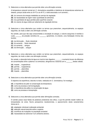 1. Seleccione a única alternativa que permite obter uma afirmação correcta.

   A temperatura corporal normal em C. dromedarius possibilita a tolerância às temperaturas extremas do
   deserto, porque oscila entre os 34 ºC e os 40 ºC, e está associada a um aumento…

   (A)   do   consumo de energia metabólica ao serviço da regulação.
   (B)   da   necessidade de ingerir maior quantidade de alimentos.
   (C)   da   quantidade de água perdida pela superfície corporal.
   (D)   do   volume de água retido por adiamento da regulação térmica.



2. Seleccione a única alternativa que contém os termos que preenchem, sequencialmente, os espaços
   seguintes, de modo a obter uma afirmação correcta.

   No camelo, para que não seja comprometida a circulação do sangue, o volume sanguíneo é mantido à
   custa _______ da pressão osmótica do _______, garantindo, no entanto, uma hidratação mínima dos
   tecidos.

   (A)   da   diminuição ... fluido intersticial
   (B)   do   aumento ... fluido intersticial
   (C)   do   aumento ... sangue
   (D)   da   diminuição ... sangue



3. Seleccione a única alternativa que contém os termos que preenchem, sequencialmente, os espaços
   seguintes, de modo a obter uma afirmação correcta.

   No camelo, a absorção lenta de água ao nível do tubo digestivo _______ o aumento brusco da diferença
   de concentrações entre o plasma e os eritrócitos, atingindo-se a isotonia com a _______ destas células.

   (A)   impede ... turgescência
   (B)   permite ... turgescência
   (C)   permite ... plasmólise
   (D)   impede ... plasmólise



4. Seleccione a única alternativa que permite obter uma afirmação correcta.

   O objectivo da experiência, descrita no texto, realizada em C. dromedarius, foi investigar…

   (A)   a importância da pele na conservação da temperatura.
   (B)   como se processa a termorregulação.
   (C)   a importância dos pêlos na conservação da água.
   (D)   como se processa a transpiração.



5. Seleccione a única alternativa que permite obter afirmações correctas.

   O camelo possui duas fiadas de pestanas protectoras dos olhos, o que lhe permite resistir melhor às
   tempestades de areia. Numa perspectiva neodarwinista, o aparecimento desta característica
   deveu-se à…

   (A)   adaptação individual à alteração ambiental.
   (B)   selecção natural exercida sobre a espécie.
   (C)   ocorrência de mutações na população ancestral.
   (D)   necessidade de sobreviver num ambiente adverso.


                                                                              Prova 702.V2 • Página 5/ 15
 