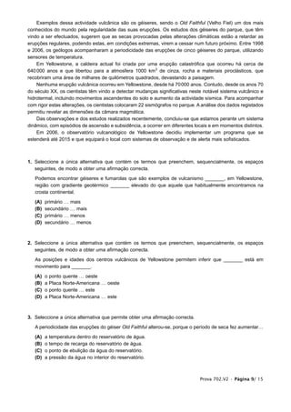 Exemplos dessa actividade vulcânica são os géiseres, sendo o Old Faithful (Velho Fiel) um dos mais
conhecidos do mundo pela regularidade das suas erupções. Os estudos dos géiseres do parque, que têm
vindo a ser efectuados, sugerem que as secas provocadas pelas alterações climáticas estão a retardar as
erupções regulares, podendo estas, em condições extremas, virem a cessar num futuro próximo. Entre 1998
e 2006, os geólogos acompanharam a periodicidade das erupções de cinco géiseres do parque, utilizando
sensores de temperatura.
    Em Yellowstone, a caldeira actual foi criada por uma erupção catastrófica que ocorreu há cerca de
640 000 anos e que libertou para a atmosfera 1000 km3 de cinza, rocha e materiais piroclásticos, que
recobriram uma área de milhares de quilómetros quadrados, devastando a paisagem.
    Nenhuma erupção vulcânica ocorreu em Yellowstone, desde há 70000 anos. Contudo, desde os anos 70
do século XX, os cientistas têm vindo a detectar mudanças significativas neste notável sistema vulcânico e
hidrotermal, incluindo movimentos ascendentes do solo e aumento da actividade sísmica. Para acompanhar
com rigor estas alterações, os cientistas colocaram 22 sismógrafos no parque. A análise dos dados registados
permitiu revelar as dimensões da câmara magmática.
    Das observações e dos estudos realizados recentemente, concluiu-se que estamos perante um sistema
dinâmico, com episódios de ascensão e subsidência, a ocorrer em diferentes locais e em momentos distintos.
    Em 2006, o observatório vulcanológico de Yellowstone decidiu implementar um programa que se
estenderá até 2015 e que equipará o local com sistemas de observação e de alerta mais sofisticados.



1. Seleccione a única alternativa que contém os termos que preenchem, sequencialmente, os espaços
   seguintes, de modo a obter uma afirmação correcta.

   Podemos encontrar géiseres e fumarolas que são exemplos de vulcanismo _______, em Yellowstone,
   região com gradiente geotérmico _______ elevado do que aquele que habitualmente encontramos na
   crosta continental.

   (A)   primário … mais
   (B)   secundário … mais
   (C)   primário … menos
   (D)   secundário … menos



2. Seleccione a única alternativa que contém os termos que preenchem, sequencialmente, os espaços
   seguintes, de modo a obter uma afirmação correcta.

   As posições e idades dos centros vulcânicos de Yellowstone permitem inferir que _______ está em
   movimento para _______.

   (A)   o   ponto   quente … oeste
   (B)   a   Placa   Norte-Americana … oeste
   (C)   o   ponto   quente … este
   (D)   a   Placa   Norte-Americana … este



3. Seleccione a única alternativa que permite obter uma afirmação correcta.

   A periodicidade das erupções do géiser Old Faithful alterou-se, porque o período de seca fez aumentar…

   (A)   a   temperatura dentro do reservatório de água.
   (B)   o   tempo de recarga do reservatório de água.
   (C)   o   ponto de ebulição da água do reservatório.
   (D)   a   pressão da água no interior do reservatório.



                                                                              Prova 702.V2 • Página 9/ 15
 