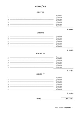 COTAÇÕES

                                                                            GRUPO I

1.   ...................................................................................................................     5 pontos
2.   ...................................................................................................................     5 pontos
3.   ...................................................................................................................     5 pontos
4.   ...................................................................................................................     5 pontos
5.   ...................................................................................................................     5 pontos
6.   ...................................................................................................................    20 pontos
7.   ...................................................................................................................    10 pontos

                                                                                                                                              55 pontos

                                                                           GRUPO II

1.   ...................................................................................................................     5 pontos
2.   ...................................................................................................................     5 pontos
3.   ...................................................................................................................     5 pontos
4.   ...................................................................................................................     5 pontos
5.   ...................................................................................................................     5 pontos
6.   ...................................................................................................................     5 pontos
7.   ...................................................................................................................    10 pontos

                                                                                                                                              40 pontos

                                                                          GRUPO III

1.   ...................................................................................................................     5 pontos
2.   ...................................................................................................................     5 pontos
3.   ...................................................................................................................     5 pontos
4.   ...................................................................................................................     5 pontos
5.   ...................................................................................................................    10 pontos
6.   ...................................................................................................................     5 pontos
7.   ...................................................................................................................    10 pontos

                                                                                                                                              45 pontos

                                                                           GRUPO IV

1.   ...................................................................................................................     5 pontos
2.   ...................................................................................................................     5 pontos
3.   ...................................................................................................................    20 pontos
4.   ...................................................................................................................     5 pontos
5.   ...................................................................................................................     5 pontos
6.   ...................................................................................................................     5 pontos
7.   ...................................................................................................................     5 pontos
8.   ...................................................................................................................    10 pontos

                                                                                                                                              60 pontos



                                                                           TOTAL ................................................................ 200 pontos




                                                                                                                           Prova 702.V1 • Página 15/ 15
 
