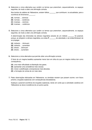 4. Seleccione a única alternativa que contém os termos que preenchem, sequencialmente, os espaços
   seguintes, de modo a obter uma afirmação correcta.

   Nos bordos da caldeira de Yellowstone, existem falhas _______ que contribuem, na actualidade, para a
   ocorrência de fenómenos _______.

   (A)   normais … sísmicos
   (B)   normais … vulcânicos
   (C)   inversas … sísmicos
   (D)   inversas … vulcânicos



5. Seleccione a única alternativa que contém os termos que preenchem, sequencialmente, os espaços
   seguintes, de modo a obter uma afirmação correcta.

   A determinação das dimensões da câmara magmática através de um método _______ foi possível,
   porque, ao atingirem a câmara magmática, as ondas P _______ de velocidade, e as ondas S deixam de
   se propagar.

   (A)   indirecto … diminuem
   (B)   indirecto … aumentam
   (C)   directo … diminuem
   (D)   directo … aumentam



6. Seleccione a única alternativa que permite obter uma afirmação correcta.

   O facto de um magma basáltico apresentar menor teor em sílica do que um magma riolítico tem como
   consequência...

   (A)   uma maior dificuldade na libertação dos gases.
   (B)   apresentar uma consistência mais viscosa.
   (C)   iniciar a solidificação a temperaturas mais elevadas.
   (D)   a formação de rochas de cor mais clara.



7. Pelas observações efectuadas em Yellowstone, os cientistas receiam que possam ocorrer, num futuro
   próximo, erupções explosivas com consequências devastadoras.

   Explique a possível ocorrência de erupções explosivas, tendo em conta que a actividade vulcânica em
   Yellowstone se deve à existência de um ponto quente.




Prova 702.V2 • Página 10/ 15
 