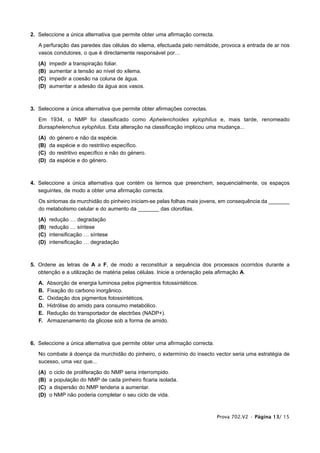 2. Seleccione a única alternativa que permite obter uma afirmação correcta.

   A perfuração das paredes das células do xilema, efectuada pelo nemátode, provoca a entrada de ar nos
   vasos condutores, o que é directamente responsável por…

   (A)   impedir a transpiração foliar.
   (B)   aumentar a tensão ao nível do xilema.
   (C)   impedir a coesão na coluna de água.
   (D)   aumentar a adesão da água aos vasos.



3. Seleccione a única alternativa que permite obter afirmações correctas.

   Em 1934, o NMP foi classificado como Aphelenchoides xylophilus e, mais tarde, renomeado
   Bursaphelenchus xylophilus. Esta alteração na classificação implicou uma mudança...

   (A)   do   género e não da espécie.
   (B)   da   espécie e do restritivo específico.
   (C)   do   restritivo específico e não do género.
   (D)   da   espécie e do género.



4. Seleccione a única alternativa que contém os termos que preenchem, sequencialmente, os espaços
   seguintes, de modo a obter uma afirmação correcta.

   Os sintomas da murchidão do pinheiro iniciam-se pelas folhas mais jovens, em consequência da _______
   do metabolismo celular e do aumento da _______ das clorofilas.

   (A)   redução … degradação
   (B)   redução … síntese
   (C)   intensificação … síntese
   (D)   intensificação … degradação



5. Ordene as letras de A a F, de modo a reconstituir a sequência dos processos ocorridos durante a
   obtenção e a utilização de matéria pelas células. Inicie a ordenação pela afirmação A.

   A.    Absorção de energia luminosa pelos pigmentos fotossintéticos.
   B.    Fixação do carbono inorgânico.
   C.    Oxidação dos pigmentos fotossintéticos.
   D.    Hidrólise do amido para consumo metabólico.
   E.    Redução do transportador de electrões (NADP+).
   F.    Armazenamento da glicose sob a forma de amido.



6. Seleccione a única alternativa que permite obter uma afirmação correcta.

   No combate à doença da murchidão do pinheiro, o extermínio do insecto vector seria uma estratégia de
   sucesso, uma vez que...

   (A)   o   ciclo de proliferação do NMP seria interrompido.
   (B)   a   população do NMP de cada pinheiro ficaria isolada.
   (C)   a   dispersão do NMP tenderia a aumentar.
   (D)   o   NMP não poderia completar o seu ciclo de vida.



                                                                              Prova 702.V2 • Página 13/ 15
 