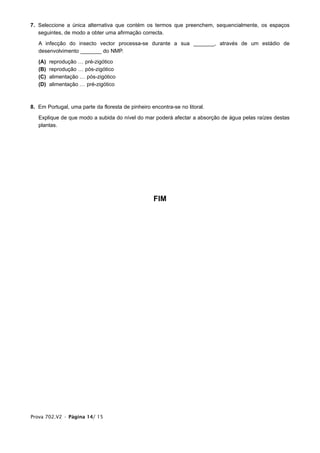 7. Seleccione a única alternativa que contém os termos que preenchem, sequencialmente, os espaços
   seguintes, de modo a obter uma afirmação correcta.

   A infecção do insecto vector processa-se durante a sua _______, através de um estádio de
   desenvolvimento _______ do NMP.

   (A)   reprodução … pré-zigótico
   (B)   reprodução … pós-zigótico
   (C)   alimentação … pós-zigótico
   (D)   alimentação … pré-zigótico



8. Em Portugal, uma parte da floresta de pinheiro encontra-se no litoral.

   Explique de que modo a subida do nível do mar poderá afectar a absorção de água pelas raízes destas
   plantas.




                                                   FIM




Prova 702.V2 • Página 14/ 15
 