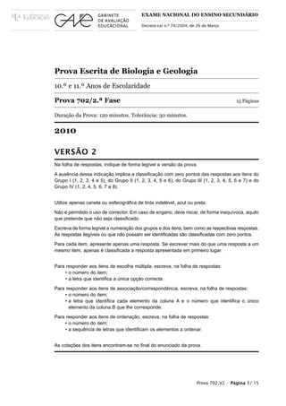 EXAME NACIONAL DO ENSINO SECUNDÁRIO

                                          Decreto-Lei n.º 74/2004, de 26 de Março




Prova Escrita de Biologia e Geologia
10.º e 11.º Anos de Escolaridade

Prova 702/2.ª Fase                                                                      15 Páginas

Duração da Prova: 120 minutos. Tolerância: 30 minutos.


2010

VERSÃO 2
Na folha de respostas, indique de forma legível a versão da prova.

A ausência dessa indicação implica a classificação com zero pontos das respostas aos itens do
Grupo I (1, 2, 3, 4 e 5), do Grupo II (1, 2, 3, 4, 5 e 6), do Grupo III (1, 2, 3, 4, 5, 6 e 7) e do
Grupo IV (1, 2, 4, 5, 6, 7 e 8).


Utilize apenas caneta ou esferográfica de tinta indelével, azul ou preta.

Não é permitido o uso de corrector. Em caso de engano, deve riscar, de forma inequívoca, aquilo
que pretende que não seja classificado.

Escreva de forma legível a numeração dos grupos e dos itens, bem como as respectivas respostas.
As respostas ilegíveis ou que não possam ser identificadas são classificadas com zero pontos.

Para cada item, apresente apenas uma resposta. Se escrever mais do que uma resposta a um
mesmo item, apenas é classificada a resposta apresentada em primeiro lugar.


Para responder aos itens de escolha múltipla, escreva, na folha de respostas:
     • o número do item;
     • a letra que identifica a única opção correcta.

Para responder aos itens de associação/correspondência, escreva, na folha de respostas:
     • o número do item;
     • a letra que identifica cada elemento da coluna A e o número que identifica o único
       elemento da coluna B que lhe corresponde.

Para responder aos itens de ordenação, escreva, na folha de respostas:
     • o número do item;
     • a sequência de letras que identificam os elementos a ordenar.


As cotações dos itens encontram-se no final do enunciado da prova.




                                                                     Prova 702.V2 • Página 1/ 15
 