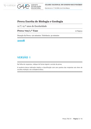 EXAME NACIONAL DO ENSINO SECUNDÁRIO

                                          Decreto-Lei n.º 74/2004, de 26 de Março




Prova Escrita de Biologia e Geologia
11.º/ 12.º anos de Escolaridade

Prova 702/1.ª Fase                                                                    16 Páginas

Duração da Prova: 120 minutos. Tolerância: 30 minutos


2008




VERSÃO 1

Na folha de respostas, indique de forma legível a versão da prova.

A ausência dessa indicação implica a classificação com zero pontos das respostas aos itens de
escolha múltipla e de verdadeiro/falso.




                                                                     Prova 702.V1 • Página 1/ 16
 