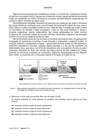 GRUPO I


     Algumas pedras preciosas são variedades de corindo, um mineral raro, composto por átomos
de alumínio e de oxigénio (Al2O3). Na estrutura cristalina do corindo, alguns dos átomos de alumínio
podem ser substituídos por crómio, formando-se uma gema vermelha brilhante, designada rubi, ou
por ferro e titânio, formando-se safiras azuis.
     Na cordilheira dos Himalaias, encontram-se mármores com cristais de rubi, tendo o movimento
das placas litosféricas contribuído para a sua formação. Há cerca de 50 milhões de anos, entre a
placa indiana e a placa euroasiática existia um mar, o Mar de Tétis. À medida que a placa indiana
se movimentou em direcção à placa euroasiática, o Mar de Tétis foi-se fechando e, devido a
intrusões magmáticas, ocorreu metamorfismo das rochas carbonatadas do fundo marinho.
A presença de numerosos fósseis de animais marinhos nos estratos superiores dos Himalaias
constitui uma prova da existência do Mar de Tétis.
     Não se encontram cristais de rubi em todos os mármores da crosta terrestre. Os geólogos têm
investigado os mecanismos envolvidos na sua formação e propuseram o seguinte modelo: na
evolução orogénica, representada na Figura 1, grande parte do fundo do Mar de Tétis continha os
elementos necessários à formação daquelas pedras preciosas e o mar era tão superficial, em
determinados locais, que secou e se formaram camadas de sais, os evaporitos. Os sais, ao serem
aquecidos, originaram um fluxo, que permitiu que alguns átomos da rede cristalina do corindo,
presente nos mármores, pudessem ser substituídos, originando mineralizações de rubi. Segundo
este modelo, os evaporitos são a chave para explicar a formação de cristais de rubi.




              Figura elaborada com base em Garnier, V. et al., Marble-hosted ruby deposits from Central and Southeast Asia, 2008


 Figura 1 – Representação esquemática do movimento das placas litosféricas, com desaparecimento do Mar de Tétis
            e formação dos Himalaias, desde há 50 milhões de anos.



1. Seleccione a única opção que permite obter uma afirmação correcta.
   Os estratos superiores do monte Evereste, na cordilheira dos Himalaias, fizeram parte de um fundo
   marinho…

   (A) soerguido durante a acção de forças compressivas.
   (B) soerguido durante a acção de forças distensivas.
   (C) subdutado durante a acção de forças compressivas.
   (D) subdutado durante a acção de forças distensivas.




Prova 702.V2 • Página 2/ 15
 