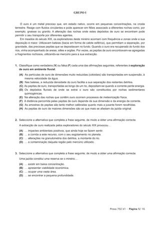 GRUPO I


     O ouro é um metal precioso que, em estado nativo, ocorre em pequenas concentrações, na crosta
terrestre. Reage com fluidos circulantes e pode aparecer em filões associado a diferentes rochas como, por
exemplo, gnaisse ou granito. A alteração das rochas onde estes depósitos de ouro se encontram pode
permitir o seu transporte por diferentes agentes.
     Em meados do século XIX, os exploradores deste minério acorriam com frequência a zonas onde a sua
deposição é maior. Utilizavam bateias (bacia em forma de calote esférica), que permitiam a separação, por
gravidade, das preciosas pepitas que se depositavam no fundo. Quando o ouro era recuperado do fundo dos
rios, vinha acompanhado de areias, siltes e argilas. Por vezes, as pepitas de ouro encontravam-se agregadas
a fragmentos rochosos, utilizando-se mercúrio para a sua extracção.



1. Classifique como verdadeira (V) ou falsa (F) cada uma das afirmações seguintes, referentes à exploração
   de ouro em ambiente fluvial.

   (A) As partículas de ouro de dimensões muito reduzidas (coloidais) são transportadas em suspensão, à
       mesma velocidade da água.
   (B) Nas bateias, a reduzida densidade do ouro facilita a sua separação dos restantes detritos.
   (C) As pepitas de ouro, transportadas ao longo de um rio, depositam-se quando a corrente perde energia.
   (D) Os depósitos fluviais de onde se extrai o ouro são constituídos por rochas sedimentares
       quimiogénicas.
   (E) Na alteração das rochas que contêm ouro ocorrem processos de meteorização física.
   (F) A distância percorrida pelas pepitas de ouro depende da sua dimensão e da energia da corrente.
   (G) As amostras de pepitas são tanto melhor calibradas quanto mais a jusante forem recolhidas.
   (H) As pepitas de ouro de maiores dimensões são as que mais se afastam da jazida original.



2. Seleccione a alternativa que completa a frase seguinte, de modo a obter uma afirmação correcta.

   A extracção de ouro realizada pelos exploradores do século XIX provocou…

   (A)   …   impactes ambientais positivos, que ainda hoje se fazem sentir.
   (B)   …   a corrida a este recurso, com o seu esgotamento no planeta.
   (C)   …   alterações na granulometria dos detritos, a montante do rio.
   (D)   …   a contaminação daquela região pelo mercúrio utilizado.



3. Seleccione a alternativa que completa a frase seguinte, de modo a obter uma afirmação correcta.

   Uma jazida constitui uma reserva se o minério…

   (A)   …   existir em baixa concentração.
   (B)   …   apresentar viabilidade económica.
   (C)   …   ocupar uma vasta área.
   (D)   …   se encontrar a pequena profundidade.




                                                                              Prova 702.V1 • Página 5/ 16
 