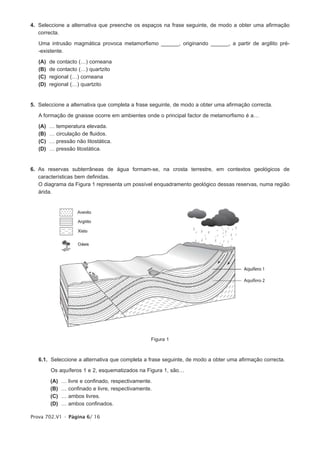 4. Seleccione a alternativa que preenche os espaços na frase seguinte, de modo a obter uma afirmação
   correcta.

   Uma intrusão magmática provoca metamorfismo ______, originando ______, a partir de argilito pré-
   -existente.

   (A)   de contacto (…) corneana
   (B)   de contacto (…) quartzito
   (C)   regional (…) corneana
   (D)   regional (…) quartzito


5. Seleccione a alternativa que completa a frase seguinte, de modo a obter uma afirmação correcta.

   A formação de gnaisse ocorre em ambientes onde o principal factor de metamorfismo é a…

   (A)   …   temperatura elevada.
   (B)   …   circulação de fluidos.
   (C)   …   pressão não litostática.
   (D)   …   pressão litostática.


6. As reservas subterrâneas de água formam-se, na crosta terrestre, em contextos geológicos de
   características bem definidas.
   O diagrama da Figura 1 representa um possível enquadramento geológico dessas reservas, numa região
   árida.




                                                     Figura 1



   6.1. Seleccione a alternativa que completa a frase seguinte, de modo a obter uma afirmação correcta.

         Os aquíferos 1 e 2, esquematizados na Figura 1, são…

         (A)   …   livre e confinado, respectivamente.
         (B)   …   confinado e livre, respectivamente.
         (C)   …   ambos livres.
         (D)   …   ambos confinados.

Prova 702.V1 • Página 6/ 16
 