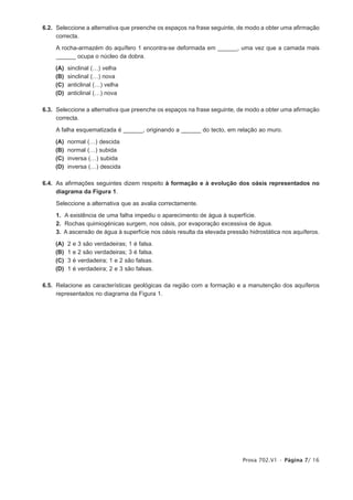 6.2. Seleccione a alternativa que preenche os espaços na frase seguinte, de modo a obter uma afirmação
     correcta.

    A rocha-armazém do aquífero 1 encontra-se deformada em ______, uma vez que a camada mais
    ______ ocupa o núcleo da dobra.

    (A)   sinclinal (…) velha
    (B)   sinclinal (…) nova
    (C)   anticlinal (…) velha
    (D)   anticlinal (…) nova

6.3. Seleccione a alternativa que preenche os espaços na frase seguinte, de modo a obter uma afirmação
     correcta.

    A falha esquematizada é ______, originando a ______ do tecto, em relação ao muro.

    (A)   normal (…) descida
    (B)   normal (…) subida
    (C)   inversa (…) subida
    (D)   inversa (…) descida

6.4. As afirmações seguintes dizem respeito à formação e à evolução dos oásis representados no
     diagrama da Figura 1.

    Seleccione a alternativa que as avalia correctamente.

    1. A existência de uma falha impediu o aparecimento de água à superfície.
    2. Rochas quimiogénicas surgem, nos oásis, por evaporação excessiva de água.
    3. A ascensão de água à superfície nos oásis resulta da elevada pressão hidrostática nos aquíferos.

    (A)   2   e   3 são verdadeiras; 1 é falsa.
    (B)   1   e   2 são verdadeiras; 3 é falsa.
    (C)   3   é   verdadeira; 1 e 2 são falsas.
    (D)   1   é   verdadeira; 2 e 3 são falsas.

6.5. Relacione as características geológicas da região com a formação e a manutenção dos aquíferos
     representados no diagrama da Figura 1.




                                                                          Prova 702.V1 • Página 7/ 16
 