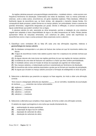 GRUPO III


     As regiões calcárias possuem uma geomorfologia característica – modelado cársico – onde ocorrem com
frequência fenómenos de dissolução, evidenciados nas redes de diaclases, mais ou menos profundas e
extensas. Junto a estes sulcos, encontram-se, em geral, depósitos argilosos. Pelas diaclases, infiltram-se
facilmente águas de escorrência que, se forem ácidas, vão alargando o tamanho dessas fendas. Em
consequência deste processo, podem formar-se no maciço calcário, em profundidade, túneis e cavernas de
grandes dimensões, vulgarmente designadas por grutas. Devido à infiltração, é comum encontrarem-se
águas subterrâneas que podem constituir rios ou lagos.
     A natureza calcária do solo, associada ao clima temperado, permite a instalação de uma cobertura
vegetal bem adaptada à baixa disponibilidade de água e às altas temperaturas de Verão. Muitas plantas
apresentam folhas de reduzidas dimensões, com cobertura de pêlos, outras são espinhosas ou
escamiformes (como o tojo) e outras produzem óleos essenciais (como o alecrim).



1. Classifique como verdadeira (V) ou falsa (F) cada uma das afirmações seguintes, relativas à
   geomorfologia do maciço calcário.

   (A) As diaclases correspondem a um plano de fractura das rochas em que há movimento relativo dos
       blocos.
   (B) A água de escorrência é tanto mais salobra quanto maior for a espessura da camada rochosa que
       atravessa.
   (C) As águas naturais são mais duras nas regiões graníticas do que nas regiões de maciços calcários.
   (D) A existência de uma rede de fracturas nos calcários é o factor que lhes confere permeabilidade.
   (E) O modelado cársico varia em função do tempo de exposição aos agentes de meteorização.
   (F) Nos maciços calcários, a meteorização química é caracterizada por fenómenos de dissolução.
   (G) Os travertinos são rochas calcárias associadas a grutas que se formam por reacções de precipitação.
   (H) As águas que circulam no maciço calcário provocam a formação de estalagmites no tecto da gruta.



2. Seleccione a alternativa que preenche os espaços na frase seguinte, de modo a obter uma afirmação
   correcta.

   Terra rossa é a designação atribuída aos depósitos ______ de cor vermelha, resultantes da acumulação
   de resíduos ______ presentes nas rochas carbonatadas.

   (A)   argilosos (…) solúveis
   (B)   argilosos (…) insolúveis
   (C)   calcários (…) solúveis
   (D)   calcários (…) insolúveis



3. Seleccione a alternativa que completa a frase seguinte, de forma a obter uma afirmação correcta.

   O calcário de origem quimiogénica é uma rocha que resulta directamente da...

   (A)   …   sedimentação de areias quartzíticas.
   (B)   …   evaporação de água rica em sulfatos.
   (C)   …   deposição de carbonato de cálcio.
   (D)   …   dissolução de carbonato de cálcio.




Prova 702.V1 • Página 12/ 16
 
