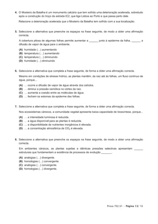 4. O Mosteiro da Batalha é um monumento calcário que tem sofrido uma deterioração acelerada, sobretudo
   após a construção do troço da estrada IC2, que liga Lisboa ao Porto e que passa perto dele.

   Relacione a deterioração acelerada que o Mosteiro da Batalha tem sofrido com a sua localização.


5. Seleccione a alternativa que preenche os espaços na frase seguinte, de modo a obter uma afirmação
   correcta.

   A cobertura pilosa de algumas folhas permite aumentar a ______ junto à epiderme da folha, ______ a
   difusão de vapor de água para o ambiente.

   (A)   humidade (…) aumentando
   (B)   temperatura (…) aumentando
   (C)   temperatura (…) diminuindo
   (D)   humidade (…) diminuindo


6. Seleccione a alternativa que completa a frase seguinte, de forma a obter uma afirmação correcta.

   Mesmo em condições de stresse hídrico, as plantas mantêm, da raiz até às folhas, um fluxo contínuo de
   água, porque...

   (A)   …   ocorre a difusão de vapor de água através dos ostíolos.
   (B)   …   diminui a pressão osmótica no córtex da raiz.
   (C)   …   aumenta a coesão entre as moléculas de água.
   (D)   …   fecham os estomas da epiderme das folhas.


7. Seleccione a alternativa que completa a frase seguinte, de forma a obter uma afirmação correcta.

   Nos ecossistemas cársicos, a comunidade vegetal apresenta baixa capacidade de biossíntese, porque...

   (A)   …   a   intensidade luminosa é reduzida.
   (B)   …   a   água disponível para as plantas é reduzida.
   (C)   …   a   disponibilidade de nutrientes inorgânicos é elevada.
   (D)   …   a   concentração atmosférica de CO2 é elevada.



8. Seleccione a alternativa que preenche os espaços na frase seguinte, de modo a obter uma afirmação
   correcta.

   Em ambientes cársicos, as plantas sujeitas a idênticas pressões selectivas apresentam ______
   estruturais que fundamentam a existência de processos de evolução _______.

   (A)   analogias (…) divergente.
   (B)   homologias (…) convergente.
   (C)   analogias (…) convergente.
   (D)   homologias (…) divergente.




                                                                            Prova 702.V1 • Página 13/ 16
 