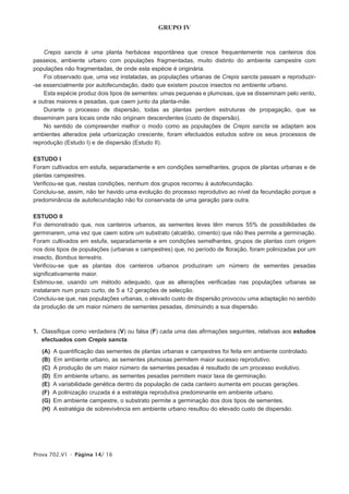 GRUPO IV


    Crepis sancta é uma planta herbácea espontânea que cresce frequentemente nos canteiros dos
passeios, ambiente urbano com populações fragmentadas, muito distinto do ambiente campestre com
populações não fragmentadas, de onde esta espécie é originária.
    Foi observado que, uma vez instaladas, as populações urbanas de Crepis sancta passam a reproduzir-
-se essencialmente por autofecundação, dado que existem poucos insectos no ambiente urbano.
    Esta espécie produz dois tipos de sementes: umas pequenas e plumosas, que se disseminam pelo vento,
e outras maiores e pesadas, que caem junto da planta-mãe.
    Durante o processo de dispersão, todas as plantas perdem estruturas de propagação, que se
disseminam para locais onde não originam descendentes (custo de dispersão).
    No sentido de compreender melhor o modo como as populações de Crepis sancta se adaptam aos
ambientes alterados pela urbanização crescente, foram efectuados estudos sobre os seus processos de
reprodução (Estudo I) e de dispersão (Estudo II).

ESTUDO I
Foram cultivados em estufa, separadamente e em condições semelhantes, grupos de plantas urbanas e de
plantas campestres.
Verificou-se que, nestas condições, nenhum dos grupos recorreu à autofecundação.
Concluiu-se, assim, não ter havido uma evolução do processo reprodutivo ao nível da fecundação porque a
predominância de autofecundação não foi conservada de uma geração para outra.

ESTUDO II
Foi demonstrado que, nos canteiros urbanos, as sementes leves têm menos 55% de possibilidades de
germinarem, uma vez que caem sobre um substrato (alcatrão, cimento) que não lhes permite a germinação.
Foram cultivados em estufa, separadamente e em condições semelhantes, grupos de plantas com origem
nos dois tipos de populações (urbanas e campestres) que, no período de floração, foram polinizadas por um
insecto, Bombus terrestris.
Verificou-se que as plantas dos canteiros urbanos produziram um número de sementes pesadas
significativamente maior.
Estimou-se, usando um método adequado, que as alterações verificadas nas populações urbanas se
instalaram num prazo curto, de 5 a 12 gerações de selecção.
Concluiu-se que, nas populações urbanas, o elevado custo de dispersão provocou uma adaptação no sentido
da produção de um maior número de sementes pesadas, diminuindo a sua dispersão.



1. Classifique como verdadeira (V) ou falsa (F) cada uma das afirmações seguintes, relativas aos estudos
   efectuados com Crepis sancta.

   (A)   A quantificação das sementes de plantas urbanas e campestres foi feita em ambiente controlado.
   (B)   Em ambiente urbano, as sementes plumosas permitem maior sucesso reprodutivo.
   (C)   A produção de um maior número de sementes pesadas é resultado de um processo evolutivo.
   (D)   Em ambiente urbano, as sementes pesadas permitem maior taxa de germinação.
   (E)   A variabilidade genética dentro da população de cada canteiro aumenta em poucas gerações.
   (F)   A polinização cruzada é a estratégia reprodutiva predominante em ambiente urbano.
   (G)   Em ambiente campestre, o substrato permite a germinação dos dois tipos de sementes.
   (H)   A estratégia de sobrevivência em ambiente urbano resultou do elevado custo de dispersão.




Prova 702.V1 • Página 14/ 16
 