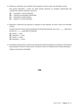 2. Seleccione a alternativa que completa a frase seguinte, de modo a obter uma afirmação correcta.

   Nos estudos efectuados, o cultivo em estufa permitiu aproximar as condições experimentais das
   condições do ambiente campestre, porque foi…

   (A)   … aumentado o custo de dispersão.
   (B)   … cultivada uma população fragmentada.
   (C)   … estimulada a autofecundação.
   (D)   … utilizado um insecto polinizador.



3. Seleccione a alternativa que preenche os espaços na frase seguinte, de modo a obter uma afirmação
   correcta.

   O estudo II permite concluir, pela quantificação das sementes produzidas, que o meio ______ seleccionou
   plantas com ______ capacidade de dispersão.

   (A)   urbano (…) maior
   (B)   campestre (…) maior
   (C)   urbano (…) menor
   (D)   campestre (…) menor



4. A tendência evolutiva para o aumento de produção de sementes pesadas tem permitido a sobrevivência
   das populações urbanas de Crepis sancta, mas pode conduzir ao desaparecimento destas populações.

   Explique esta aparente contradição.




                                                  FIM




                                                                            Prova 702.V1 • Página 15/ 16
 