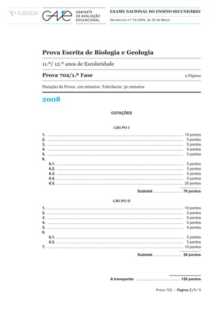 EXAME NACIONAL DO ENSINO SECUNDÁRIO

                                                              Decreto-Lei n.º 74/2004, de 26 de Março




Prova Escrita de Biologia e Geologia
11.º/ 12.º anos de Escolaridade

Prova 702/1.ª Fase                                                                                                                 9 Páginas

Duração da Prova: 120 minutos. Tolerância: 30 minutos


2008
                                                               COTAÇÕES


                                                                 GRUPO I
1.   ................................................................................................................................... 10 pontos
2.   ................................................................................................................................... 5 pontos
3.   ................................................................................................................................... 5 pontos
4.   ................................................................................................................................... 5 pontos
5.   ................................................................................................................................... 5 pontos
6.
      6.1.   .......................................................................................................................... 5 pontos
      6.2.   .......................................................................................................................... 5 pontos
      6.3.   .......................................................................................................................... 5 pontos
      6.4.   .......................................................................................................................... 5 pontos
      6.5.   .......................................................................................................................... 20 pontos

                                                                                       Subtotal............................. 70 pontos

                                                                 GRUPO II
1.   ................................................................................................................................... 10 pontos
2.   ................................................................................................................................... 5 pontos
3.   ................................................................................................................................... 5 pontos
4.   ................................................................................................................................... 5 pontos
5.   ................................................................................................................................... 5 pontos
6.
     6.1. .......................................................................................................................... 5 pontos
     6.2. .......................................................................................................................... 5 pontos
7. ................................................................................................................................... 10 pontos

                                                                                       Subtotal ............................ 50 pontos




                                                              A transportar ........................................... 120 pontos

                                                                                                        Prova 702 • Página C/1/ 9
 