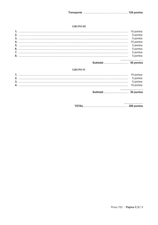 Transporte ............................................................ 120 pontos




                                                                             GRUPO III
1.   ....................................................................................................................................................   10   pontos
2.   ....................................................................................................................................................    5   pontos
3.   ....................................................................................................................................................    5   pontos
4.   ....................................................................................................................................................   10   pontos
5.   ....................................................................................................................................................    5   pontos
6.   ....................................................................................................................................................    5   pontos
7.   ....................................................................................................................................................    5   pontos
8.   ....................................................................................................................................................    5   pontos

                                                                                                         Subtotal .................................. 50 pontos

                                                                             GRUPO IV
1.   ....................................................................................................................................................   10   pontos
2.   ....................................................................................................................................................    5   pontos
3.   ....................................................................................................................................................    5   pontos
4.   ....................................................................................................................................................   10   pontos

                                                                                                         Subtotal .................................. 30 pontos




                                                                                TOTAL ........................................................... 200 pontos




                                                                                                                                  Prova 702 • Página C/2/ 9
 
