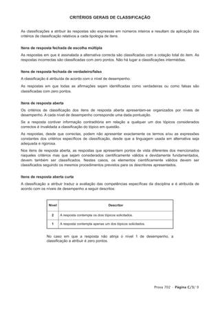 CRITÉRIOS GERAIS DE CLASSIFICAÇÃO


As classificações a atribuir às respostas são expressas em números inteiros e resultam da aplicação dos
critérios de classificação relativos a cada tipologia de itens.


Itens de resposta fechada de escolha múltipla
As respostas em que é assinalada a alternativa correcta são classificadas com a cotação total do item. As
respostas incorrectas são classificadas com zero pontos. Não há lugar a classificações intermédias.


Itens de resposta fechada de verdadeiro/falso
A classificação é atribuída de acordo com o nível de desempenho.

As respostas em que todas as afirmações sejam identificadas como verdadeiras ou como falsas são
classificadas com zero pontos.


Itens de resposta aberta
Os critérios de classificação dos itens de resposta aberta apresentam-se organizados por níveis de
desempenho. A cada nível de desempenho corresponde uma dada pontuação.
Se a resposta contiver informação contraditória em relação a qualquer um dos tópicos considerados
correctos é invalidada a classificação do tópico em questão.
As respostas, desde que correctas, podem não apresentar exactamente os termos e/ou as expressões
constantes dos critérios específicos de classificação, desde que a linguagem usada em alternativa seja
adequada e rigorosa.
Nos itens de resposta aberta, as respostas que apresentem pontos de vista diferentes dos mencionados
naqueles critérios mas que sejam considerados cientificamente válidos e devidamente fundamentados,
devem também ser classificados. Nestes casos, os elementos cientificamente válidos devem ser
classificados seguindo os mesmos procedimentos previstos para os descritores apresentados.


Itens de resposta aberta curta
A classificação a atribuir traduz a avaliação das competências específicas da disciplina e é atribuída de
acordo com os níveis de desempenho a seguir descritos:



                Nível                                   Descritor

                  2     A resposta contempla os dois tópicos solicitados.

                  1     A resposta contempla apenas um dos tópicos solicitados.


               No caso em que a resposta não atinja o nível 1 de desempenho, a
               classificação a atribuir é zero pontos.




                                                                                  Prova 702 • Página C/3/ 9
 