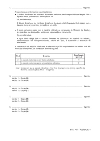 4. ...................................................................................................................................................... 10 pontos
1.
         A resposta deve contemplar os seguintes tópicos:
            • O dióxido de carbono e o monóxido de carbono libertados pelo tráfego automóvel reagem com a
              água da chuva, provocando a diminuição do pH.
                Ou, em alternativa,

            • O dióxido de carbono e o monóxido de carbono libertados pelo tráfego automóvel reagem com a
              água da chuva, provocando a formação de um ácido.


            • O ácido carbónico reage com o calcário (utilizado na construção do Mosteiro da Batalha),
              provocando a sua dissolução e acelerando a destruição do monumento.
                Ou, em alternativa,

            • A água ácida reage com o calcário (utilizado na construção do Mosteiro da Batalha),
              transformando-o em hidrogenocarbonato, solúvel em água, e acelerando a destruição do
              monumento.

            A classificação da resposta a este item é feita em função do enquadramento da mesma num dos
            níveis de desempenho, de acordo com a tabela seguinte.


                                                                                                                                       Classificação
              Nível                                                    Descritor
                                                                                                                                         (pontos)

                 2      A resposta contempla os dois tópicos solicitados.                                                                      10

                 1      A resposta contempla apenas um dos tópicos solicitados.                                                                 5


             Nota – No caso em que a resposta não atinja o nível 1 de desempenho no domínio específico da
                    disciplina, a classificação a atribuir é zero pontos.



5. ......................................................................................................................................................   5 pontos
1. Versão 1 – Opção (D)
1. Versão 2 – Opção (B)


6. ......................................................................................................................................................   5 pontos
1. Versão 1 – Opção (A)
1. Versão 2 – Opção (C)


7. ......................................................................................................................................................   5 pontos
1. Versão 1 – Opção (B)
1. Versão 2 – Opção (D)


8. ......................................................................................................................................................   5 pontos
1. Versão 1 – Opção (C)
1. Versão 2 – Opção (A)




                                                                                                                                Prova 702 • Página C/8/ 9
 