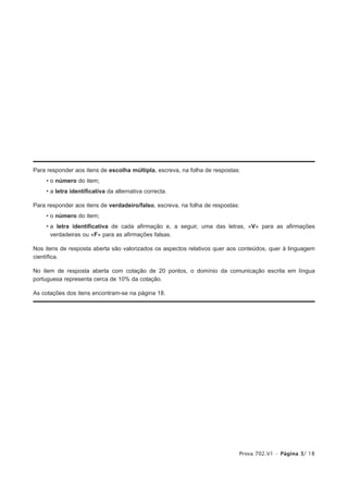 Para responder aos itens de escolha múltipla, escreva, na folha de respostas:
    • o número do item;
    • a letra identificativa da alternativa correcta.

Para responder aos itens de verdadeiro/falso, escreva, na folha de respostas:
    • o número do item;
    • a letra identificativa de cada afirmação e, a seguir, uma das letras, «V» para as afirmações
      verdadeiras ou «F» para as afirmações falsas.

Nos itens de resposta aberta são valorizados os aspectos relativos quer aos conteúdos, quer à linguagem
científica.

No item de resposta aberta com cotação de 20 pontos, o domínio da comunicação escrita em língua
portuguesa representa cerca de 10% da cotação.

As cotações dos itens encontram-se na página 18.




                                                                            Prova 702.V1 • Página 3/ 18
 
