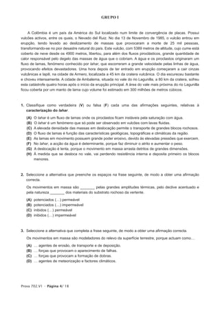 GRUPO I


    A Colômbia é um país da América do Sul localizado num limite de convergência de placas. Possui
vulcões activos, entre os quais, o Nevado del Ruiz. No dia 13 de Novembro de 1985, o vulcão entrou em
erupção, tendo levado ao deslizamento de massas que provocaram a morte de 25 mil pessoas,
transformando-se no pior desastre natural do país. Este vulcão, com 5389 metros de altitude, cujo cume está
coberto de neve desde os 4900 metros, libertou, para além dos fluxos piroclásticos, grande quantidade de
calor responsável pelo degelo das massas de água que o cobriam. A água e os piroclastos originaram um
fluxo de lamas, fenómeno conhecido por lahar, que escorreram a grande velocidade pelas linhas de água,
provocando efeitos devastadores. Uma hora depois de ter entrado em erupção começaram a cair cinzas
vulcânicas e lapili, na cidade de Armero, localizada a 45 km da cratera vulcânica. O dia escureceu bastante
e choveu intensamente. A cidade de Ambalema, situada no vale do rio Lagunilla, a 80 km da cratera, sofreu
esta catástrofe quatro horas após o início da erupção principal. A área do vale mais próxima do rio Lagunilla
ficou coberta por um manto de lama cujo volume foi estimado em 300 milhões de metros cúbicos.



1. Classifique como verdadeira (V) ou falsa (F) cada uma das afirmações seguintes, relativas à
   caracterização do lahar.

   (A)   O lahar é um fluxo de lamas onde os piroclastos ficam instáveis pela saturação com água.
   (B)   O lahar é um fenómeno que só pode ser observado em vulcões com lavas fluidas.
   (C)   A elevada densidade das massas em deslocação permite o transporte de grandes blocos rochosos.
   (D)   O fluxo de lamas é função das características geológicas, topográficas e climáticas da região.
   (E)   As lamas em movimento possuem grande poder erosivo, devido às elevadas pressões que exercem.
   (F)   No lahar, a acção da água é determinante, porque faz diminuir o atrito e aumentar o peso.
   (G)   A deslocação é lenta, porque o movimento em massa arrasta detritos de grandes dimensões.
   (H)   À medida que se desloca no vale, vai perdendo resistência interna e deposita primeiro os blocos
         menores.



2. Seleccione a alternativa que preenche os espaços na frase seguinte, de modo a obter uma afirmação
   correcta.

   Os movimentos em massa são _______ pelas grandes amplitudes térmicas, pelo declive acentuado e
   pela natureza _______ dos materiais do substrato rochoso da vertente.

   (A)   potenciados (…) permeável
   (B)   potenciados (…) impermeável
   (C)   inibidos (…) permeável
   (D)   inibidos (…) impermeável



3. Seleccione a alternativa que completa a frase seguinte, de modo a obter uma afirmação correcta.

   Os movimentos em massa são modeladores do relevo da superfície terrestre, porque actuam como…

   (A)   …   agentes de erosão, de transporte e de deposição.
   (B)   …   forças que provocam o aparecimento de falhas.
   (C)   …   forças que provocam a formação de dobras.
   (D)   …   agentes de meteorização e factores climáticos.




Prova 702.V1 • Página 4/ 18
 