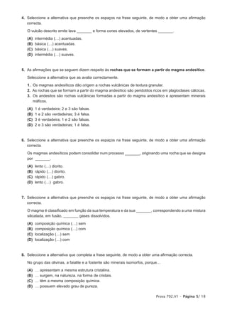 4. Seleccione a alternativa que preenche os espaços na frase seguinte, de modo a obter uma afirmação
   correcta.

   O vulcão descrito emite lava _______ e forma cones elevados, de vertentes _______.

   (A)   intermédia (…) acentuadas.
   (B)   básica (…) acentuadas.
   (C)   básica (…) suaves.
   (D)   intermédia (…) suaves.



5. As afirmações que se seguem dizem respeito às rochas que se formam a partir do magma andesítico.

   Seleccione a alternativa que as avalia correctamente.

   1. Os magmas andesíticos dão origem a rochas vulcânicas de textura granular.
   2. As rochas que se formam a partir do magma andesítico são peridotitos ricos em plagioclases cálcicas.
   3. Os andesitos são rochas vulcânicas formadas a partir do magma andesítico e apresentam minerais
      máficos.

   (A)   1   é   verdadeira; 2 e 3 são falsas.
   (B)   1   e   2 são verdadeiras; 3 é falsa.
   (C)   3   é   verdadeira; 1 e 2 são falsas.
   (D)   2   e   3 são verdadeiras; 1 é falsa.



6. Seleccione a alternativa que preenche os espaços na frase seguinte, de modo a obter uma afirmação
   correcta.

   Os magmas andesíticos podem consolidar num processo _______, originando uma rocha que se designa
   por _______.

   (A)   lento (…) diorito.
   (B)   rápido (…) diorito.
   (C)   rápido (…) gabro.
   (D)   lento (…) gabro.



7. Seleccione a alternativa que preenche os espaços na frase seguinte, de modo a obter uma afirmação
   correcta.

   O magma é classificado em função da sua temperatura e da sua _______, correspondendo a uma mistura
   silicatada, em fusão, _______ gases dissolvidos.

   (A)   composição química (…) sem
   (B)   composição química (…) com
   (C)   localização (…) sem
   (D)   localização (…) com



8. Seleccione a alternativa que completa a frase seguinte, de modo a obter uma afirmação correcta.

   No grupo das olivinas, a faialite e a fosterite são minerais isomorfos, porque…

   (A)   …   apresentam a mesma estrutura cristalina.
   (B)   …   surgem, na natureza, na forma de cristais.
   (C)   …   têm a mesma composição química.
   (D)   …   possuem elevado grau de pureza.

                                                                               Prova 702.V1 • Página 5/ 18
 