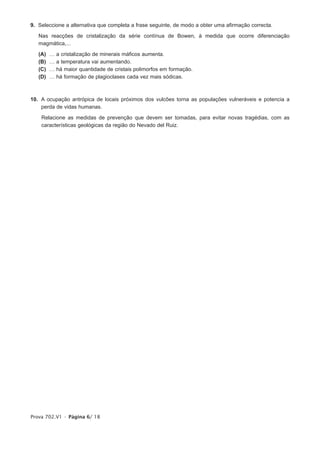 9. Seleccione a alternativa que completa a frase seguinte, de modo a obter uma afirmação correcta.

   Nas reacções de cristalização da série contínua de Bowen, à medida que ocorre diferenciação
   magmática,...

   (A)   …   a cristalização de minerais máficos aumenta.
   (B)   …   a temperatura vai aumentando.
   (C)   …   há maior quantidade de cristais polimorfos em formação.
   (D)   …   há formação de plagioclases cada vez mais sódicas.



10. A ocupação antrópica de locais próximos dos vulcões torna as populações vulneráveis e potencia a
    perda de vidas humanas.

    Relacione as medidas de prevenção que devem ser tomadas, para evitar novas tragédias, com as
    características geológicas da região do Nevado del Ruiz.




Prova 702.V1 • Página 6/ 18
 