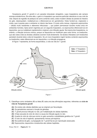 GRUPO II


    Toxoplasma gondii (T. gondii ) é um parasita intracelular obrigatório, cujos hospedeiros são sempre
animais endotérmicos. De entre eles, o gato é o hospedeiro que assume particular relevância no seu ciclo de
vida. Depois da ingestão de pedaços de carne contendo cistos, estes invadem células da parede do intestino
do gato, desenquistam, multiplicam-se e diferenciam-se em gametócitos. Estes fundem-se, originando o
ocisto, que é expulso para o ambiente no interior das fezes. O ocisto sofre meiose, originando esporozoítos
– células muito resistentes e altamente infecciosas –, que podem permanecer durante muitos anos em
ambientes húmidos. Após serem ingeridos por um segundo hospedeiro, os esporozoítos diferenciam-se em
taquizoítos, que se multiplicam rapidamente e originam uma infecção aguda. Na maioria dos hospedeiros, no
entanto, a infecção torna-se crónica, porque os taquizoítos se modificam para outra forma, os bradizoítos,
que são cistos onde as divisões celulares ocorrem muito lentamente. Os tecidos infectados com bradizoítos
persistem durante toda a vida do hospedeiro. Se um novo hospedeiro ingerir tecidos contendo esporozoítos
ou bradizoítos, estes diferenciam-se em taquizoítos, e a infecção propaga-se.
    A Figura 1 representa, de forma esquemática, o ciclo de vida de T. gondii.




                                                   Figura 1



1. Classifique como verdadeira (V) ou falsa (F) cada uma das afirmações seguintes, referentes ao ciclo de
   vida de Toxoplasma gondii.

   (A)   Os ocistos são células diplóides que se originam por fecundação.
   (B)   Os gametócitos exercem a função de gâmetas.
   (C)   T. gondii provoca infecção no rato, por multiplicação de células diplóides.
   (D)   A fase sexuada do ciclo de vida é a causa da infecção aguda no rato.
   (E)   A parte do ciclo de vida que ocorre no gato aumenta a variabilidade genética de T. gondii.
   (F)   O ciclo de vida é haplonte, apresentando meiose pré-espórica.
   (G)   Na ausência de gato, a propagação de T. gondii faz-se por reprodução assexuada.
   (H)   Esporozoítos, taquizoítos e bradizoítos são células haplóides.

Prova 702.V1 • Página 8/ 18
 