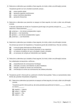 2. Seleccione a alternativa que completa a frase seguinte, de modo a obter uma afirmação correcta.

   Toxoplasma gondii é um ser unicelular eucarionte, porque...

   (A)   …   possui parede celular.
   (B)   …   apresenta organitos membranares.
   (C)   …   possui membrana plasmática.
   (D)   …   apresenta ribossomas.



3. Seleccione a alternativa que preenche os espaços na frase seguinte, de modo a obter uma afirmação
   correcta.

   A elevada capacidade de divisão de Toxoplasma gondii exige uma grande produção de _______, o que
   determina o desenvolvimento _______.

   (A)   proteínas (…) do retículo endoplasmático rugoso.
   (B)   glícidos (…) da mitocôndria.
   (C)   glícidos (…) do retículo endoplasmático rugoso.
   (D)   proteínas (…) da mitocôndria.



4. Seleccione a alternativa que completa a frase seguinte, de modo a obter uma afirmação correcta.

   Os animais que servem de hospedeiros a Toxoplasma gondii são endotérmicos. Para tal, contribui...

   (A)   …   a troca de gases efectuada por difusão directa.
   (B)   …   a quantidade de água e de solutos presentes no seu organismo.
   (C)   …   um sistema circulatório em que a circulação é dupla e completa.
   (D)   …   um processo de nutrição por heterotrofia e por ingestão.



5. Seleccione a alternativa que completa a frase seguinte, de modo a obter uma afirmação correcta.

   Na multiplicação de taquizoítos, verifica-se...

   (A)   …   emparelhamento de cromossomas homólogos.
   (B)   …   colocação, ao acaso, de bivalentes na placa metafásica.
   (C)   …   redução a metade do número de cromossomas.
   (D)   …   manutenção do número de cromossomas das células produzidas.



6. Toxoplasma gondii e Sarcocystis sp. pertencem à família Sarcocystidae. Todos os representantes desta
   família são parasitas intracelulares obrigatórios.

   6.1. Seleccione a alternativa que preenche os espaços na frase seguinte, de modo a obter uma afirmação
        correcta.

         Toxoplasma gondii e Sarcocystis sp. são seres parasitas que pertencem à mesma _______, mas não
         ao mesmo _______.

         (A)   espécie (…) género.
         (B)   ordem (…) género.
         (C)   espécie (…) filo.
         (D)   ordem (…) filo.




                                                                               Prova 702.V1 • Página 9/ 18
 