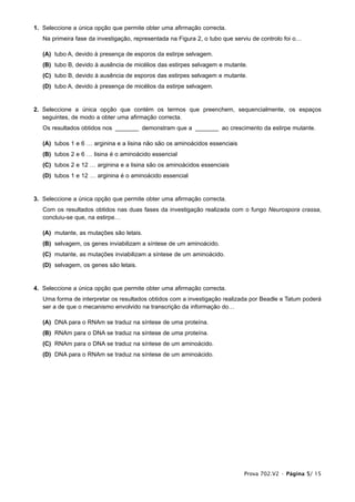 1. Seleccione a única opção que permite obter uma afirmação correcta.
   Na primeira fase da investigação, representada na Figura 2, o tubo que serviu de controlo foi o…

   (A) tubo A, devido à presença de esporos da estirpe selvagem.
   (B) tubo B, devido à ausência de micélios das estirpes selvagem e mutante.
   (C) tubo B, devido à ausência de esporos das estirpes selvagem e mutante.
   (D) tubo A, devido à presença de micélios da estirpe selvagem.


2. Seleccione a única opção que contém os termos que preenchem, sequencialmente, os espaços
   seguintes, de modo a obter uma afirmação correcta.
   Os resultados obtidos nos _______ demonstram que a _______ ao crescimento da estirpe mutante.

   (A) tubos 1 e 6 … arginina e a lisina não são os aminoácidos essenciais
   (B) tubos 2 e 6 … lisina é o aminoácido essencial
   (C) tubos 2 e 12 … arginina e a lisina são os aminoácidos essenciais
   (D) tubos 1 e 12 … arginina é o aminoácido essencial


3. Seleccione a única opção que permite obter uma afirmação correcta.
   Com os resultados obtidos nas duas fases da investigação realizada com o fungo Neurospora crassa,
   concluiu-se que, na estirpe…

   (A) mutante, as mutações são letais.
   (B) selvagem, os genes inviabilizam a síntese de um aminoácido.
   (C) mutante, as mutações inviabilizam a síntese de um aminoácido.
   (D) selvagem, os genes são letais.


4. Seleccione a única opção que permite obter uma afirmação correcta.
   Uma forma de interpretar os resultados obtidos com a investigação realizada por Beadle e Tatum poderá
   ser a de que o mecanismo envolvido na transcrição da informação do…

   (A) DNA para o RNAm se traduz na síntese de uma proteína.
   (B) RNAm para o DNA se traduz na síntese de uma proteína.
   (C) RNAm para o DNA se traduz na síntese de um aminoácido.
   (D) DNA para o RNAm se traduz na síntese de um aminoácido.




                                                                             Prova 702.V2 • Página 5/ 15
 