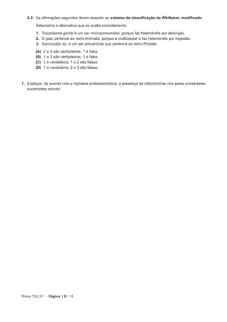 6.2. As afirmações seguintes dizem respeito ao sistema de classificação de Whittaker, modificado.

        Seleccione a alternativa que as avalia correctamente.

        1. Toxoplasma gondii é um ser microconsumidor, porque faz heterotrofia por absorção.
        2. O gato pertence ao reino Animalia, porque é multicelular e faz heterotrofia por ingestão.
        3. Sarcocystis sp. é um ser procarionte que pertence ao reino Protista.

        (A)   2   e   3 são verdadeiras; 1 é falsa.
        (B)   1   e   2 são verdadeiras; 3 é falsa.
        (C)   3   é   verdadeira; 1 e 2 são falsas.
        (D)   1   é   verdadeira; 2 e 3 são falsas.



7. Explique, de acordo com a hipótese endossimbiótica, a presença de mitocôndrias nos seres unicelulares
   eucariontes actuais.




Prova 702.V1 • Página 10/ 18
 