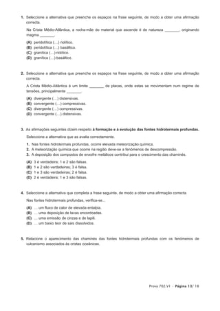 1. Seleccione a alternativa que preenche os espaços na frase seguinte, de modo a obter uma afirmação
   correcta.

   Na Crista Médio-Atlântica, a rocha-mãe do material que ascende é de natureza _______, originando
   magma _______.

   (A)   peridotítica (…) riolítico.
   (B)   peridotítica (…) basáltico.
   (C)   granítica (…) riolítico.
   (D)   granítica (…) basáltico.



2. Seleccione a alternativa que preenche os espaços na frase seguinte, de modo a obter uma afirmação
   correcta.

   A Crista Médio-Atlântica é um limite _______ de placas, onde estas se movimentam num regime de
   tensões, principalmente _______.

   (A)   divergente (…) distensivas.
   (B)   convergente (…) compressivas.
   (C)   divergente (…) compressivas.
   (D)   convergente (…) distensivas.



3. As afirmações seguintes dizem respeito à formação e à evolução das fontes hidrotermais profundas.

   Seleccione a alternativa que as avalia correctamente.

   1. Nas fontes hidrotermais profundas, ocorre elevada meteorização química.
   2. A meteorização química que ocorre na região deve-se a fenómenos de descompressão.
   3. A deposição dos compostos de enxofre metálicos contribui para o crescimento das chaminés.

   (A)   3   é   verdadeira; 1 e 2 são falsas.
   (B)   1   e   2 são verdadeiras; 3 é falsa.
   (C)   1   e   3 são verdadeiras; 2 é falsa.
   (D)   2   é   verdadeira; 1 e 3 são falsas.



4. Seleccione a alternativa que completa a frase seguinte, de modo a obter uma afirmação correcta.

   Nas fontes hidrotermais profundas, verifica-se...

   (A)   …   um fluxo de calor de elevada entalpia.
   (B)   …   uma deposição de lavas encordoadas.
   (C)   …   uma emissão de cinzas e de lapili.
   (D)   …   um baixo teor de sais dissolvidos.



5. Relacione o aparecimento das chaminés das fontes hidrotermais profundas com os fenómenos de
   vulcanismo associados às cristas oceânicas.




                                                                           Prova 702.V1 • Página 13/ 18
 