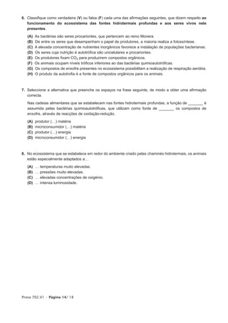 6. Classifique como verdadeira (V) ou falsa (F) cada uma das afirmações seguintes, que dizem respeito ao
   funcionamento do ecossistema das fontes hidrotermais profundas e aos seres vivos nele
   presentes.

   (A)   As bactérias são seres procariontes, que pertencem ao reino Monera.
   (B)   De entre os seres que desempenham o papel de produtores, a maioria realiza a fotossíntese.
   (C)   A elevada concentração de nutrientes inorgânicos favorece a instalação de populações bacterianas.
   (D)   Os seres cuja nutrição é autotrófica são unicelulares e procariontes.
   (E)   Os produtores fixam CO2 para produzirem compostos orgânicos.
   (F)   Os animais ocupam níveis tróficos inferiores ao das bactérias quimioautotróficas.
   (G)   Os compostos de enxofre presentes no ecossistema possibilitam a realização de respiração aeróbia.
   (H)   O produto da autotrofia é a fonte de compostos orgânicos para os animais.



7. Seleccione a alternativa que preenche os espaços na frase seguinte, de modo a obter uma afirmação
   correcta.

   Nas cadeias alimentares que se estabelecem nas fontes hidrotermais profundas, a função de _______ é
   assumida pelas bactérias quimioautotróficas, que utilizam como fonte de _______ os compostos de
   enxofre, através de reacções de oxidação-redução.

   (A)   produtor (…) matéria
   (B)   microconsumidor (…) matéria
   (C)   produtor (…) energia
   (D)   microconsumidor (…) energia



8. No ecossistema que se estabelece em redor do ambiente criado pelas chaminés hidrotermais, os animais
   estão especialmente adaptados a...

   (A)   …   temperaturas muito elevadas.
   (B)   …   pressões muito elevadas.
   (C)   …   elevadas concentrações de oxigénio.
   (D)   …   intensa luminosidade.




Prova 702.V1 • Página 14/ 18
 