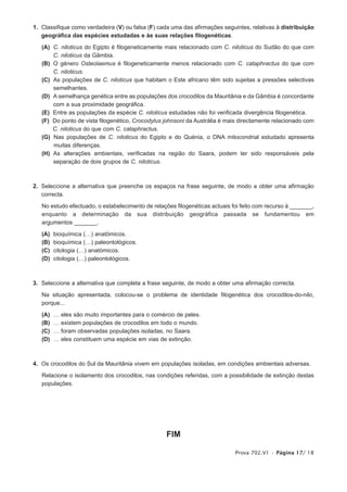 1. Classifique como verdadeira (V) ou falsa (F) cada uma das afirmações seguintes, relativas à distribuição
   geográfica das espécies estudadas e às suas relações filogenéticas.

   (A) C. niloticus do Egipto é filogeneticamente mais relacionado com C. niloticus do Sudão do que com
       C. niloticus da Gâmbia.
   (B) O género Osteolaemus é filogeneticamente menos relacionado com C. cataphractus do que com
       C. niloticus.
   (C) As populações de C. niloticus que habitam o Este africano têm sido sujeitas a pressões selectivas
       semelhantes.
   (D) A semelhança genética entre as populações dos crocodilos da Mauritânia e da Gâmbia é concordante
       com a sua proximidade geográfica.
   (E) Entre as populações da espécie C. niloticus estudadas não foi verificada divergência filogenética.
   (F) Do ponto de vista filogenético, Crocodylus johnsoni da Austrália é mais directamente relacionado com
       C. niloticus do que com C. cataphractus.
   (G) Nas populações de C. niloticus do Egipto e do Quénia, o DNA mitocondrial estudado apresenta
       muitas diferenças.
   (H) As alterações ambientais, verificadas na região do Saara, podem ter sido responsáveis pela
       separação de dois grupos de C. niloticus.



2. Seleccione a alternativa que preenche os espaços na frase seguinte, de modo a obter uma afirmação
   correcta.

   No estudo efectuado, o estabelecimento de relações filogenéticas actuais foi feito com recurso à _______,
   enquanto a determinação da sua distribuição geográfica passada se fundamentou em
   argumentos _______.

   (A)   bioquímica (…) anatómicos.
   (B)   bioquímica (…) paleontológicos.
   (C)   citologia (…) anatómicos.
   (D)   citologia (…) paleontológicos.



3. Seleccione a alternativa que completa a frase seguinte, de modo a obter uma afirmação correcta.

   Na situação apresentada, colocou-se o problema de identidade filogenética dos crocodilos-do-nilo,
   porque...

   (A)   …   eles são muito importantes para o comércio de peles.
   (B)   …   existem populações de crocodilos em todo o mundo.
   (C)   …   foram observadas populações isoladas, no Saara.
   (D)   …   eles constituem uma espécie em vias de extinção.



4. Os crocodilos do Sul da Mauritânia vivem em populações isoladas, em condições ambientais adversas.

   Relacione o isolamento dos crocodilos, nas condições referidas, com a possibilidade de extinção destas
   populações.




                                                    FIM

                                                                             Prova 702.V1 • Página 17/ 18
 