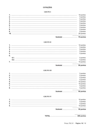 COTAÇÕES

                                                                              GRUPO I
1. ....................................................................................................................................................     10   pontos
2. ....................................................................................................................................................      5   pontos
3. ....................................................................................................................................................      5   pontos
4. ....................................................................................................................................................      5   pontos
5. ....................................................................................................................................................      5   pontos
6. ....................................................................................................................................................      5   pontos
7. ....................................................................................................................................................      5   pontos
8. ....................................................................................................................................................      5   pontos
9. ....................................................................................................................................................      5   pontos
10. ..................................................................................................................................................      20   pontos

                                                                                                         Subtotal .................................. 70 pontos


                                                                              GRUPO II
1.   ....................................................................................................................................................   10   pontos
2.   ....................................................................................................................................................    5   pontos
3.   ....................................................................................................................................................    5   pontos
4.   ....................................................................................................................................................    5   pontos
5.   ....................................................................................................................................................    5   pontos
6.
    6.1. ...........................................................................................................................................         5 pontos
    6.2. ...........................................................................................................................................         5 pontos
7. ....................................................................................................................................................     10 pontos

                                                                                                         Subtotal .................................. 50 pontos


                                                                             GRUPO III
1.   ....................................................................................................................................................    5   pontos
2.   ....................................................................................................................................................    5   pontos
3.   ....................................................................................................................................................    5   pontos
4.   ....................................................................................................................................................    5   pontos
5.   ....................................................................................................................................................   10   pontos
6.   ....................................................................................................................................................   10   pontos
7.   ....................................................................................................................................................    5   pontos
8.   ....................................................................................................................................................    5   pontos

                                                                                                         Subtotal .................................. 50 pontos


                                                                             GRUPO IV
1.   ....................................................................................................................................................   10   pontos
2.   ....................................................................................................................................................    5   pontos
3.   ....................................................................................................................................................    5   pontos
4.   ....................................................................................................................................................   10   pontos

                                                                                                         Subtotal .................................. 30 pontos



                                                                                TOTAL ........................................................... 200 pontos



                                                                                                                            Prova 702.V1 • Página 18/ 18
 