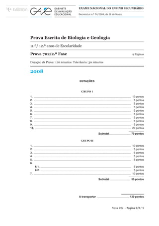 EXAME NACIONAL DO ENSINO SECUNDÁRIO

                                                              Decreto-Lei n.º 74/2004, de 26 de Março




Prova Escrita de Biologia e Geologia
11.º/ 12.º anos de Escolaridade

Prova 702/2.ª Fase                                                                                                                 9 Páginas

Duração da Prova: 120 minutos. Tolerância: 30 minutos


2008
                                                               COTAÇÕES


                                                                 GRUPO I
1. ................................................................................................................................... 10 pontos
2. ................................................................................................................................... 5 pontos
3. ................................................................................................................................... 5 pontos
4. ................................................................................................................................... 5 pontos
5. ................................................................................................................................... 5 pontos
6. ................................................................................................................................... 5 pontos
7. ................................................................................................................................... 5 pontos
8. ................................................................................................................................... 5 pontos
9. ................................................................................................................................... 5 pontos
10. ................................................................................................................................. 20 pontos

                                                                                       Subtotal............................. 70 pontos

                                                                 GRUPO II
1.   ................................................................................................................................... 10 pontos
2.   ................................................................................................................................... 5 pontos
3.   ................................................................................................................................... 5 pontos
4.   ................................................................................................................................... 5 pontos
5.   ................................................................................................................................... 5 pontos
6.
     6.1. .......................................................................................................................... 5 pontos
     6.2. .......................................................................................................................... 5 pontos
7. ................................................................................................................................... 10 pontos

                                                                                       Subtotal ............................ 50 pontos




                                                              A transportar ........................................... 120 pontos



                                                                                                        Prova 702 • Página C/1/ 9
 