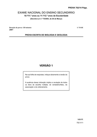 PROVA 702/14 Págs.

           EXAME NACIONAL DO ENSINO SECUNDÁRIO
                   10.º/11.º anos ou 11.º/12.º anos de Escolaridade
                           (Decreto-Lei n.º 74/2004, de 26 de Março)




Duração da prova: 120 minutos                                                           1.ª FASE
2007

                    PROVA ESCRITA DE BIOLOGIA E GEOLOGIA




                                       VERSÃO 1


                    Na sua folha de respostas, indique claramente a versão da
                    prova.


                    A ausência dessa indicação implica a anulação de todos
                    os itens de escolha múltipla, de verdadeiro/falso, de
                    associação e de ordenamento.




                                                                                        V.S.F.F.
                                                                                       702.V1/1
 