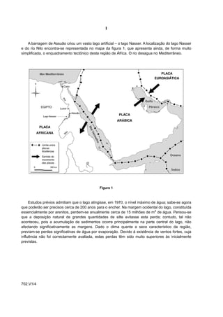 I


   A barragem de Assuão criou um vasto lago artificial – o lago Nasser. A localização do lago Nasser
e do rio Nilo encontra-se representada no mapa da figura 1, que apresenta ainda, de forma muito
simplificada, o enquadramento tectónico desta região de África. O rio desagua no Mediterrâneo.




                                              Figura 1



     Estudos prévios admitiam que o lago atingisse, em 1970, o nível máximo de água; sabe-se agora
que poderão ser precisos cerca de 200 anos para o encher. Na margem ocidental do lago, constituída
essencialmente por arenitos, perdem-se anualmente cerca de 15 milhões de m3 de água. Pensou-se
que a deposição natural de grandes quantidades de silte evitasse esta perda; contudo, tal não
aconteceu, pois a acumulação de sedimentos ocorre principalmente na parte central do lago, não
afectando significativamente as margens. Dado o clima quente e seco característico da região,
previam-se perdas significativas de água por evaporação. Devido à existência de ventos fortes, cuja
influência não foi correctamente avaliada, estas perdas têm sido muito superiores às inicialmente
previstas.




702.V1/4
 