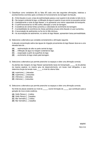 1. Classifique como verdadeira (V) ou falsa (F) cada uma das seguintes afirmações, relativas a
   acontecimentos ocorridos após a entrada em funcionamento da barragem de Assuão.
   A–    Entre Assuão e Luxor, a taxa de sedimentação passou a ser superior à de erosão no leito do rio.
   B–    Na margem ocidental do lago, a infiltração de água é superior à que ocorre na sua parte central.
   C–    Imediatamente a norte do lago Nasser, o rio apresenta uma menor capacidade de transporte.
   D–    O perfil transversal do rio Nilo sofreu alteração a norte da barragem.
   E–    A existência de ventos fortes aumentou a velocidade de enchimento da barragem.
   F–    A probabilidade de ocorrência de cheias periódicas anuais entre Assuão e Luxor aumentou.
   G–    A acumulação de sedimentos na foz do rio Nilo diminuiu.
   H–    As acumulações de sedimentos, no centro do lago Nasser, apresentam baixa permeabilidade.


2. Seleccione a alternativa que completa correctamente a afirmação seguinte.
   A elevada concentração salina das águas de irrigação provenientes do lago Nasser deve-se a uma
   elevada taxa de…
   (A)   …   sedimentação de silte na parte central do lago.
   (B)   …   infiltração de água na margem ocidental do lago.
   (C)   …   evaporação a partir da superfície do lago.
   (D)   …   enchimento do lago criado pela barragem.


3. Seleccione a alternativa que permite preencher os espaços e obter uma afirmação correcta.
   As plantas das margens do lago Nasser apresentarão taxas de transpiração _____ às de plantas
   da mesma espécie, no mesmo grau de desenvolvimento, em locais mais abrigados, o que
   determina forças de tensão mais _____ a nível do xilema foliar.
   (A)   superiores […] elevadas
   (B)   superiores […] reduzidas
   (C)   inferiores […] elevadas
   (D)   inferiores […] reduzidas


4. Seleccione a alternativa que permite preencher os espaços e obter uma afirmação correcta.
   No limite de placas existente ao nível do _____, ocorre formação de _____ que contribuem para a
   geração de nova crosta oceânica.
   (A)   Golfo Pérsico […] riolitos
   (B)   Golfo Pérsico […] basaltos
   (C)   Mar Vermelho […] riolitos
   (D)   Mar Vermelho […] basaltos




                                                                                                 V.S.F.F.
                                                                                               702.V1/5
 