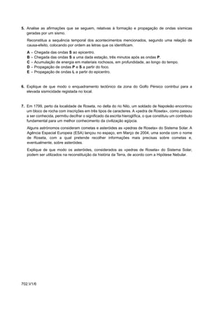 5. Analise as afirmações que se seguem, relativas à formação e propagação de ondas sísmicas
   geradas por um sismo.
   Reconstitua a sequência temporal dos acontecimentos mencionados, segundo uma relação de
   causa-efeito, colocando por ordem as letras que os identificam.
   A   –   Chegada das ondas S ao epicentro.
   B   –   Chegada das ondas S a uma dada estação, três minutos após as ondas P.
   C   –   Acumulação de energia em materiais rochosos, em profundidade, ao longo do tempo.
   D   –   Propagação de ondas P e S a partir do foco.
   E   –   Propagação de ondas L a partir do epicentro.


6. Explique de que modo o enquadramento tectónico da zona do Golfo Pérsico contribui para a
   elevada sismicidade registada no local.


7. Em 1799, perto da localidade de Roseta, no delta do rio Nilo, um soldado de Napoleão encontrou
   um bloco de rocha com inscrições em três tipos de caracteres. A «pedra de Roseta», como passou
   a ser conhecida, permitiu decifrar o significado da escrita hieroglífica, o que constituiu um contributo
   fundamental para um melhor conhecimento da civilização egípcia.
   Alguns astrónomos consideram cometas e asteróides as «pedras de Roseta» do Sistema Solar. A
   Agência Espacial Europeia (ESA) lançou no espaço, em Março de 2004, uma sonda com o nome
   de Roseta, com a qual pretende recolher informações mais precisas sobre cometas e,
   eventualmente, sobre asteróides.
   Explique de que modo os asteróides, considerados as «pedras de Roseta» do Sistema Solar,
   podem ser utilizados na reconstituição da história da Terra, de acordo com a Hipótese Nebular.




702.V1/6
 