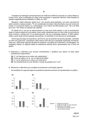 II

    A hipótese da replicação semiconservativa da molécula de DNA foi proposta por James Watson e
Francis Crick, após a publicação do artigo onde expuseram a respectiva estrutura. Esta hipótese foi
testada magistralmente por Meselson e Stahl, em 1957.
    Meselson e Stahl cultivaram células de E. coli, durante várias gerações, num meio cuja fonte de
azoto continha o isótopo pesado, 15N, em substituição do isótopo mais abundante, leve, de número de
massa 14. É possível separar, por centrifugação, uma mistura de DNA pesado (com 15N) e de DNA
leve (com 14N). Ambos os isótopos são estáveis.
    As células de E. coli que se desenvolveram no meio com azoto pesado, e que se encontravam
todas no mesmo estádio do ciclo celular, foram então transferidas para um meio onde a única fonte de
azoto continha o isótopo leve. Aí se desenvolveram, até que a população duplicou. O DNA isolado,
obtido a partir desta primeira geração de bactérias, foi submetido a uma técnica de centrifugação.
    Numa segunda etapa da experiência, permitiu-se que as bactérias da primeira geração, cultivadas
no meio com azoto leve, crescessem neste mesmo meio até que a população duplicasse novamente.
Isolou-se o DNA desta segunda geração de bactérias e procedeu-se novamente a centrifugação. Os
resultados obtidos na segunda etapa da experiência descrita foram apresentados sob a forma de
gráfico.


1. Seleccione a alternativa que formula correctamente o problema que esteve na base deste
   procedimento experimental.
   (A)   E. coli reproduz-se em meios não radioactivos?
   (B)   Como se replica, em E. coli, a molécula de DNA?
   (C)   E. coli só sobrevive em meios com azoto leve?
   (D)   As características do meio afectam o tempo de geração de E. coli?


2. Seleccione a alternativa que completa correctamente a afirmação seguinte.
   Os resultados da segunda etapa da experiência descrita encontram-se representados no gráfico…




                                                           Legenda: L – Moléculas de DNA leve
                                                                    I – Moléculas de DNA com peso intermédio
                                                                    P – Moléculas de DNA pesado
                                                                    y – Percentagem de moléculas de DNA
                                                                    x – Tipo de molécula de DNA



                                                                                                      V.S.F.F.
                                                                                                    702.V1/7
 