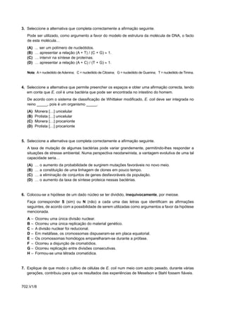 3. Seleccione a alternativa que completa correctamente a afirmação seguinte.
   Pode ser utilizado, como argumento a favor do modelo de estrutura da molécula de DNA, o facto
   de esta molécula…
   (A)   ... ser um polímero de nucleótidos.
   (B)   … apresentar a relação (A + T) / (C + G) ≈ 1.
   (C)   … intervir na síntese de proteínas.
   (D)   … apresentar a relação (A + C) / (T + G) ≈ 1.

   Nota: A = nucleótido de Adenina; C = nucleótido de Citosina; G = nucleótido de Guanina; T = nucleótido de Timina.



4. Seleccione a alternativa que permite preencher os espaços e obter uma afirmação correcta, tendo
   em conta que E. coli é uma bactéria que pode ser encontrada no intestino do homem.
   De acordo com o sistema de classificação de Whittaker modificado, E. coli deve ser integrada no
   reino _____, pois é um organismo _____.
   (A)   Monera […] unicelular
   (B)   Protista […] unicelular
   (C)   Monera […] procarionte
   (D)   Protista […] procarionte


5. Seleccione a alternativa que completa correctamente a afirmação seguinte.
   A taxa de mutação de algumas bactérias pode variar grandemente, permitindo-lhes responder a
   situações de stresse ambiental. Numa perspectiva neodarwinista, a vantagem evolutiva de uma tal
   capacidade seria…
   (A)   …   o   aumento da probabilidade de surgirem mutações favoráveis no novo meio.
   (B)   …   a   constituição de uma linhagem de clones em pouco tempo.
   (C)   …   a   eliminação de conjuntos de genes desfavoráveis da população.
   (D)   …   o   aumento da taxa de síntese proteica nessas bactérias.


6. Colocou-se a hipótese de um dado núcleo se ter dividido, inequivocamente, por meiose.
   Faça corresponder S (sim) ou N (não) a cada uma das letras que identificam as afirmações
   seguintes, de acordo com a possibilidade de serem utilizadas como argumentos a favor da hipótese
   mencionada.
   A–    Ocorreu uma única divisão nuclear.
   B–    Ocorreu uma única replicação do material genético.
   C–    A divisão nuclear foi reducional.
   D–    Em metáfase, os cromossomas dispuseram-se em placa equatorial.
   E–    Os cromossomas homólogos emparelharam-se durante a prófase.
   F –   Ocorreu a disjunção de cromatídios.
   G–    Ocorreu replicação entre divisões consecutivas.
   H–    Formou-se uma tétrada cromatídica.


7. Explique de que modo o cultivo de células de E. coli num meio com azoto pesado, durante várias
   gerações, contribuiu para que os resultados das experiências de Meselson e Stahl fossem fiáveis.


702.V1/8
 