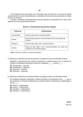 III

    A Sé Catedral de Vila Real (Igreja de S. Domingos) data do século XV. A sua torre foi erigida
posteriormente. As rochas necessárias para a construção do monumento são provenientes do maciço
granítico de Vila Real.
    O quadro I apresenta os diferentes tipos de granito utilizados na construção da Sé, assim como
algumas das suas características distintivas.


                          Quadro I – Características dos granitos utilizados


           Granito de                                           Características

     Vale das Gatas            Granito de grão médio, moscovítico-biotítico

                               Granito de grão grosseiro, moscovítico-biotítico com concentrações de
     Paredes
                               turmalina

     Benagouro                 Granito de grão médio a fino, moscovítico-biotítico

                               Granito de grão médio a fino, moscovítico-biotítico, por vezes com
     Lamares
                               sulfuretos e com turmalina dispersa

    Nota: A moscovite, a biotite e a turmalina são silicatos.



1. Seleccione a alternativa que permite preencher os espaços e obter uma afirmação correcta.
   Atendendo à granulometria dos minerais constituintes, é razoável assumir que os granitos de
   Paredes e de Benagouro apresentam tempos de cristalização _____ e textura _____.
   (A)   semelhantes […] granular
   (B)   semelhantes […] agranular
   (C)   diferentes […] granular
   (D)   diferentes […] agranular


2. Seleccione a alternativa que permite preencher os espaços e obter uma afirmação correcta.
   Em condições subaéreas, submetidos a valores de pressão e de temperatura mais _____ que os
   da sua génese, os minerais constituintes de um granito tendem a transformar-se, dando origem a
   rochas _____.
   (A)   baixos […] sedimentares
   (B)   baixos […] metamórficas
   (C)   elevados […] sedimentares
   (D)   elevados […] metamórficas




                                                                                                        V.S.F.F.
                                                                                                       702.V1/9
 