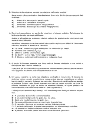 3. Seleccione a alternativa que completa correctamente a afirmação seguinte.
   Numa amostra não contaminada, a datação absoluta de um grão detrítico de uma moscovite dará
   uma idade…
   (A)     …   anterior à da arenização do granito original.
   (B)     …   anterior à da consolidação do magma.
   (C)     …   simultânea à da meteorização do maciço granítico.
   (D)     …   simultânea à da exposição subaérea do maciço granítico.


4. Os minerais essenciais de um granito são o quartzo e o feldspato potássico. Os feldspatos são
   facilmente alterados por águas acidificadas.
   Analise as afirmações que se seguem, relativas a alguns dos acontecimentos responsáveis pela
   alteração de um feldspato.
   Reconstitua a sequência dos acontecimentos mencionados, segundo uma relação de causa-efeito,
   colocando por ordem as letras que os identificam.
   A   –   Os iões K+, na estrutura original do feldspato, são substituídos por iões H+.
   B   –   Forma-se ácido carbónico (H2CO3).
   C   –   Obtém-se caulinite, um mineral de argila.
   D   –   Os iões H+ e os iões HCO3– formam-se por dissociação.
   E   –   O dióxido de carbono atmosférico dissolve-se na água da chuva.


5. O granito de Lamares apresenta uma densa rede de fissuras interligadas, o que permite a
   circulação de água com sais dissolvidos.
   Explique de que modo as duas condições anteriores permitem explicar o elevado grau de alteração
   física do granito de Lamares, nas condições climáticas actuais.


6. Em Lisboa, o calcário é a rocha mais utilizada na construção de monumentos. O Mosteiro dos
   Jerónimos é disso exemplo, encontrando-se na sua cantaria algumas variedades de um calcário
   branco, cristalino, compacto, designado por «pedra lioz». Quando este calcário se formou, existiam
   no ambiente Rudistas, cujos fósseis aparecem em maior ou menor proporção na rocha. Os
   Rudistas constituem um grupo de animais de ambientes marinhos, de águas quentes e de
   salinidade normal, que habitaram os mares do Cretácico (Mesozóico).
   Classifique como verdadeira (V) ou falsa (F) cada uma das seguintes afirmações, relativas à «pedra
   lioz».
   A–      A «pedra lioz» é uma rocha sedimentar detrítica.
   B–      O principal mineral presente na «pedra lioz» é a calcite.
   C–      Existe uma fracção biogénica na «pedra lioz».
   D–      As águas acidificadas provocam a meteorização da «pedra lioz».
   E–      A «pedra lioz» formou-se em ambientes marinhos de águas quentes.
   F –     O ambiente de formação da «pedra lioz» apresentava um hidrodinamismo muito forte.
   G–      Os Rudistas são contemporâneos da formação da «pedra lioz».
   H–      A presença de Rudistas permite atribuir uma idade absoluta à «pedra lioz».




702.V1 /10
 