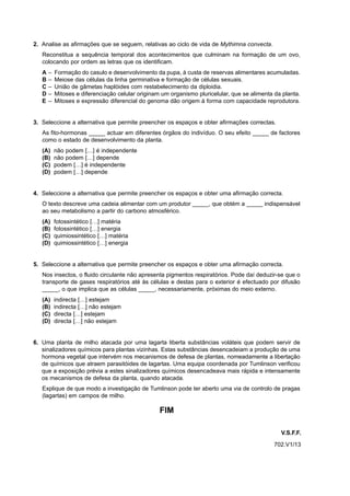 2. Analise as afirmações que se seguem, relativas ao ciclo de vida de Mythimna convecta.
   Reconstitua a sequência temporal dos acontecimentos que culminam na formação de um ovo,
   colocando por ordem as letras que os identificam.
   A   –   Formação do casulo e desenvolvimento da pupa, à custa de reservas alimentares acumuladas.
   B   –   Meiose das células da linha germinativa e formação de células sexuais.
   C   –   União de gâmetas haplóides com restabelecimento da diploidia.
   D   –   Mitoses e diferenciação celular originam um organismo pluricelular, que se alimenta da planta.
   E   –   Mitoses e expressão diferencial do genoma dão origem à forma com capacidade reprodutora.


3. Seleccione a alternativa que permite preencher os espaços e obter afirmações correctas.
   As fito-hormonas _____ actuar em diferentes órgãos do indivíduo. O seu efeito _____ de factores
   como o estado de desenvolvimento da planta.
   (A)     não podem […] é independente
   (B)     não podem […] depende
   (C)     podem […] é independente
   (D)     podem […] depende


4. Seleccione a alternativa que permite preencher os espaços e obter uma afirmação correcta.
   O texto descreve uma cadeia alimentar com um produtor _____, que obtém a _____ indispensável
   ao seu metabolismo a partir do carbono atmosférico.
   (A)     fotossintético […] matéria
   (B)     fotossintético […] energia
   (C)     quimiossintético […] matéria
   (D)     quimiossintético […] energia


5. Seleccione a alternativa que permite preencher os espaços e obter uma afirmação correcta.
   Nos insectos, o fluido circulante não apresenta pigmentos respiratórios. Pode daí deduzir-se que o
   transporte de gases respiratórios até às células e destas para o exterior é efectuado por difusão
   _____, o que implica que as células _____, necessariamente, próximas do meio externo.
   (A)     indirecta […] estejam
   (B)     indirecta […] não estejam
   (C)     directa […] estejam
   (D)     directa […] não estejam


6. Uma planta de milho atacada por uma lagarta liberta substâncias voláteis que podem servir de
   sinalizadores químicos para plantas vizinhas. Estas substâncias desencadeiam a produção de uma
   hormona vegetal que intervém nos mecanismos de defesa de plantas, nomeadamente a libertação
   de químicos que atraem parasitóides de lagartas. Uma equipa coordenada por Tumlinson verificou
   que a exposição prévia a estes sinalizadores químicos desencadeava mais rápida e intensamente
   os mecanismos de defesa da planta, quando atacada.
   Explique de que modo a investigação de Tumlinson pode ter aberto uma via de controlo de pragas
   (lagartas) em campos de milho.

                                                   FIM

                                                                                                 V.S.F.F.
                                                                                               702.V1/13
 