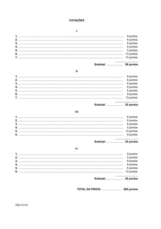 COTAÇÕES


                                                                               I
1.   ........................................................................................................................................... 9 pontos
2.   ........................................................................................................................................... 6 pontos
3.   ........................................................................................................................................... 6 pontos
4.   ........................................................................................................................................... 6 pontos
5.   ........................................................................................................................................... 5 pontos
6.   ........................................................................................................................................... 13 pontos
7.   ........................................................................................................................................... 13 pontos

                                                                                                      Subtotal ....................... 58 pontos

                                                                              II
1.   ........................................................................................................................................... 6    pontos
2.   ........................................................................................................................................... 6    pontos
3.   ........................................................................................................................................... 6    pontos
4.   ........................................................................................................................................... 6    pontos
5.   ........................................................................................................................................... 6    pontos
6.   ........................................................................................................................................... 9    pontos
7.   ........................................................................................................................................... 13   pontos

                                                                                                      Subtotal ....................... 52 pontos

                                                                             III
1.   ........................................................................................................................................... 6 pontos
2.   ........................................................................................................................................... 6 pontos
3.   ........................................................................................................................................... 6 pontos
4.   ........................................................................................................................................... 5 pontos
5.   ........................................................................................................................................... 13 pontos
6.   ........................................................................................................................................... 9 pontos

                                                                                                      Subtotal ....................... 45 pontos

                                                                             IV
1.   ........................................................................................................................................... 9    pontos
2.   ........................................................................................................................................... 5    pontos
3.   ........................................................................................................................................... 6    pontos
4.   ........................................................................................................................................... 6    pontos
5.   ........................................................................................................................................... 6    pontos
6.   ........................................................................................................................................... 13   pontos

                                                                                                      Subtotal ........................ 45 pontos


                                                                                TOTAL DA PROVA ........................... 200 pontos




702.V1/14
 