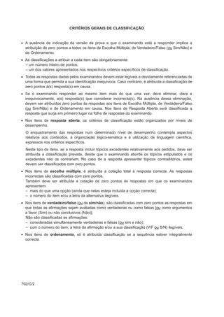 CRITÉRIOS GERAIS DE CLASSIFICAÇÃO


• A ausência da indicação da versão da prova a que o examinando está a responder implica a
  atribuição de zero pontos a todos os itens de Escolha Múltipla, de Verdadeiro/Falso (ou Sim/Não) e
  de Ordenamento.
• As classificações a atribuir a cada item são obrigatoriamente:
  – um número inteiro de pontos;
  – um dos valores apresentados nos respectivos critérios específicos de classificação.
• Todas as respostas dadas pelos examinandos devem estar legíveis e devidamente referenciadas de
  uma forma que permita a sua identificação inequívoca. Caso contrário, é atribuída a classificação de
  zero pontos à(s) resposta(s) em causa.
• Se o examinando responder ao mesmo item mais do que uma vez, deve eliminar, clara e
  inequivocamente, a(s) resposta(s) que considerar incorrecta(s). Na ausência dessa eliminação,
  devem ser atribuídos zero pontos às respostas aos itens de Escolha Múltipla, de Verdadeiro/Falso
  (ou Sim/Não) e de Ordenamento em causa. Nos itens de Resposta Aberta será classificada a
  resposta que surja em primeiro lugar na folha de respostas do examinando.
• Nos itens de resposta aberta, os critérios de classificação estão organizados por níveis de
  desempenho.
  O enquadramento das respostas num determinado nível de desempenho contempla aspectos
  relativos aos conteúdos, à organização lógico-temática e à utilização de linguagem científica,
  expressos nos critérios específicos.
  Neste tipo de itens, se a resposta incluir tópicos excedentes relativamente aos pedidos, deve ser
  atribuída a classificação prevista, desde que o examinando aborde os tópicos estipulados e os
  excedentes não os contrariem. No caso de a resposta apresentar tópicos contraditórios, estes
  devem ser classificados com zero pontos.
• Nos itens de escolha múltipla, é atribuída a cotação total à resposta correcta. As respostas
  incorrectas são classificadas com zero pontos.
  Também deve ser atribuída a cotação de zero pontos às respostas em que os examinandos
  apresentem:
  – mais do que uma opção (ainda que nelas esteja incluída a opção correcta);
  – o número do item e/ou a letra da alternativa ilegíveis.
• Nos itens de verdadeiro/falso (ou de sim/não), são classificadas com zero pontos as respostas em
  que todas as afirmações sejam avaliadas como verdadeiras ou como falsas [ou como argumentos
  a favor (Sim) ou não conclusivos (Não)].
  Não são classificadas as afirmações:
  – consideradas simultaneamente verdadeiras e falsas (ou sim e não);
  – com o número do item, a letra da afirmação e/ou a sua classificação (V/F ou S/N) ilegíveis.
• Nos itens de ordenamento, só é atribuída classificação se a sequência estiver integralmente
  correcta.




702/C/2
 