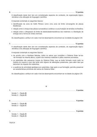 6. ........................................................................................................................................... 13 pontos
    A classificação deste item tem em consideração aspectos de conteúdo, de organização lógico-
    -temática e de utilização de linguagem científica.

    A resposta contempla os seguintes tópicos:
    • identificação da zona do Golfo Pérsico como uma zona de limite convergente de placas
      litosféricas;
    • relação entre o choque das placas euroasiática e arábica e a acumulação de tensões na litosfera;
    • relação entre o ultrapassar do limite de elasticidade/resistência dos materiais e a libertação de
      energia sob a forma de ondas sísmicas.

    As classificações a atribuir em cada nível de desempenho encontram-se na tabela da página C/8.


7. ........................................................................................................................................... 13 pontos
    A classificação deste item tem em consideração aspectos de conteúdo, de organização lógico-
    -temática e de utilização de linguagem científica.

    A resposta contempla os seguintes tópicos:
    • de acordo com a Hipótese Nebular, todos os astros que compõem o Sistema Solar ter-se-
      -ão formado na mesma altura, a partir dos mesmos materiais e pelos mesmos processos;
    • os asteróides são pequenos corpos do Sistema Solar, que se terão formado muito cedo na
      história do mesmo e que não terão sido objecto de alterações posteriores, para além das que
      decorrem do impacto de meteoritos;
    • a ausência de actividade geológica em asteróides, logo após a sua formação, permitiu preservar
      as características primitivas dos astros do Sistema Solar.

    As classificações a atribuir em cada nível de desempenho encontram-se na tabela da página C/8.




                                                                           II

1. ............................................................................................................................................. 6 pontos
    Versão 1 – Opção B
    Versão 2 – Opção D


2. .............................................................................................................................................. 6 pontos
    Versão 1 – Opção B
    Versão 2 – Opção C


3. ............................................................................................................................................. 6 pontos
    Versão 1 – Opção D
    Versão 2 – Opção A



702/C/4
 