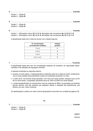 4. .............................................................................................................................................. 6 pontos
    Versão 1 – Opção C
    Versão 2 – Opção B


5. ............................................................................................................................................. 6 pontos
    Versão 1 – Opção A
    Versão 2 – Opção B

6. .............................................................................................................................................. 9 pontos
    Versão 1 – Afirmações a favor (S): C, E, H; afirmações não conclusivas (N): A, B, D, F, G
    Versão 2 – Afirmações a favor (S): A, D, G; afirmações não conclusivas (N): B, C, E, F, H

    A classificação deste item é feita de acordo com a tabela seguinte.

                                               N.º de afirmações                                   Cotação
                                            correctamente avaliadas                                (pontos)
                                                          7 ou 8                                        9
                                                          5 ou 6                                        6
                                                          3 ou 4                                        3
                                                      0 ou 1 ou 2                                       0


7. ........................................................................................................................................... 13 pontos
    A classificação deste item tem em consideração aspectos de conteúdo, de organização lógico-
    -temática e de utilização de linguagem científica.

    A resposta contempla os seguintes tópicos:
    • durante um ciclo celular, o material genético é replicado antes de a célula se dividir, sintetizando-
      -se as novas cadeias polinucleotídicas a partir de nucleótidos presentes no meio;
    • o cultivo de E. coli durante várias gerações, num meio com azoto pesado, assegura que, ao fim
      de um certo tempo, a população apresente cerca de 100% do DNA com azoto pesado;
    • a uniformização/fixação da característica «tipo de molécula de DNA» na população de bactérias
      permite eliminar uma das variáveis que poderiam afectar o resultado das experiências, que
      oferece, por isso, maior confiança.

    As classificações a atribuir em cada nível de desempenho encontram-se na tabela da página C/8.




                                                                           III

1. .............................................................................................................................................. 6 pontos
    Versão 1 – Opção C
    Versão 2 – Opção D


                                                                                                                                              V.S.F.F.
                                                                                                                                              702/C/5
 