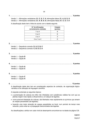 IV

1. .............................................................................................................................................. 9 pontos
    Versão 1 – Afirmações verdadeiras (V): C, E, F, H; afirmações falsas (F): A, B, D, G
    Versão 2 – Afirmações verdadeiras (V): A, B, D, G; afirmações falsas (F): C, E, F, H
    A classificação deste item é feita de acordo com a tabela seguinte.

                                               N.º de afirmações                                   Cotação
                                            correctamente avaliadas                                (pontos)
                                                          7 ou 8                                        9
                                                          5 ou 6                                        6
                                                          3 ou 4                                        3
                                                      0 ou 1 ou 2                                       0

2. .............................................................................................................................................. 5 pontos
    Versão 1 – Sequência correcta: D; A; E; B; C
    Versão 2 – Sequência correcta: C; B; D; E; A


3. ............................................................................................................................................. 6 pontos
    Versão 1 – Opção D
    Versão 2 – Opção A


4. .............................................................................................................................................. 6 pontos
    Versão 1 – Opção A
    Versão 2 – Opção C


5. .............................................................................................................................................. 6 pontos
    Versão 1 – Opção C
    Versão 2 – Opção A


6. ........................................................................................................................................... 13 pontos
    A classificação deste item tem em consideração aspectos de conteúdo, de organização lógico-
    -temática e de utilização de linguagem científica.

    A resposta contempla os seguintes tópicos:
    • a pulverização de culturas de milho não infestadas com substâncias voláteis faz com que as
      plantas reajam mais rápida e eficazmente a um ataque de lagartas;
    • numa possível infestação de culturas, são libertados mais rapidamente os químicos que atraem
      as vespas parasitóides (de lagartas);
    • havendo uma maior atracção de vespas parasitóides ao local, num período de tempo mais
      reduzido, pode evitar-se a propagação descontrolada das lagartas.

    As classificações a atribuir em cada nível de desempenho encontram-se na tabela da página C/8.

                                                                                                                                              V.S.F.F.
                                                                                                                                              702/C/7
 